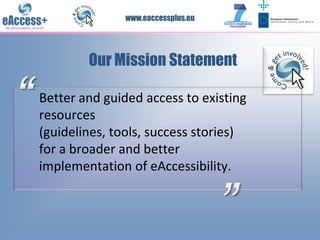 www.eaccessplus.eu




            Our Mission Statement

“   Better and guided access to existing
    resources
    (guidelines, tools, success stories)
    for a broader and better
    implementation of eAccessibility.


                                       ”
 