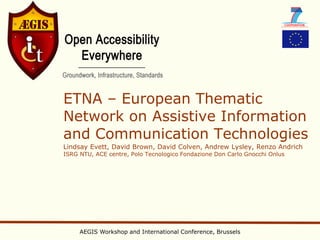 ETNA – European Thematic
Network on Assistive Information
and Communication Technologies
Lindsay Evett, David Brown, David Colven, Andrew Lysley, Renzo Andrich
ISRG NTU, ACE centre, Polo Tecnologico Fondazione Don Carlo Gnocchi Onlus




     AEGIS Workshop and International Conference, Brussels
 