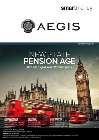 SEPTEMBER/OCTOBER 2017
NEW STATE
PENSION AGE
SHOPPING AROUND
FOR A BETTER DEAL
Consumers lost £130 million by
sticking with the same pension
provider in 2016
INVESTING
FOR INCOME
How certain innate
behavioural traits inﬂuence
our decision-making
LONG-FORGOTTEN
PLANS
Managing your pension
savings effectively and
efﬁciently from a single pot
Aegis Financial Planning Limited
3b Mitchell Court, Central Park, Rugby CV23 0UY
Website: www.aegisfp.com
Aegis Financial Planning Limited is authorised and regulated by the Financial Conduct Authority. Registered Office: 3b Mitchell Court, Central Park,
Rugby, Warwicks, CV23 0UY. Registered in England & Wales No 8946610.
 