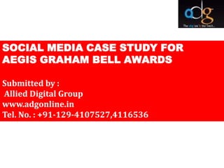 SOCIAL MEDIA CASE STUDY FOR
AEGIS GRAHAM BELL AWARDS

Submitted by :
Allied Digital Group
www.adgonline.in
Tel. No. : +91-129-4107527,4116536
 
