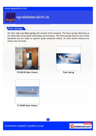 Floor Springs:

We offer high class floor spring with durable finish standard. The Floor springs offered by us
are fabricated using stylish technology and processes. The floors springs features have finish
standards and are made of superior grade tempered metals. Its main salient features are
robust cast iron body.




          TS 500 NV Door Closers                               Floor Spring




           TS 550NV Door Closers
 