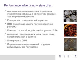 Performance advertising – state of art
 Автоматизированные системы управления
  ставками и креативами в контекстной рекламе,
  таргетированной рекламе
 Ре-таргетинг, поведенческий таргетинг
 RTB, аукционная модель покупки медийной
  рекламы
 Реклама с оплатой за действие/результат - CPA
 Аналитика поведения аудитории после клика,
  потребительская аналитика
 Интеграция с CRM
 Персонализация предложений до уровня
  индивидуального покупателя
 