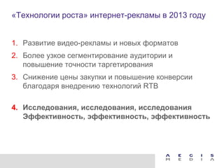 «Технологии роста» интернет-рекламы в 2013 году


1. Развитие видео-рекламы и новых форматов
2. Более узкое сегментирование аудитории и
   повышение точности таргетирования
3. Снижение цены закупки и повышение конверсии
   благодаря внедрению технологий RTB

4. Исследования, исследования, исследования
   Эффективность, эффективность, эффективность
 