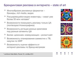 Брендинговая реклама в интернете – state of art
 Многообразие рекламных форматов –
  баннеры, rich media, видео
 Расширяющийся видео инвентарь – охват уже
  более 55 млн человек*
 Возможности показывать рекламу только ЦА
  (пол/возраст/психографика)
 Возможность ротации разных креативов
  под разные сегменты ЦА
 Более «длинная» коммуникация – ролик+сайт
 Возможность планирования совместно с ТВ,
  закупки по GRP
 Возможность оценки эффекта от
  интернет-рекламы по бренд-метрикам


* comScore Video Metrix, Россия 15+, октябрь 2012
 