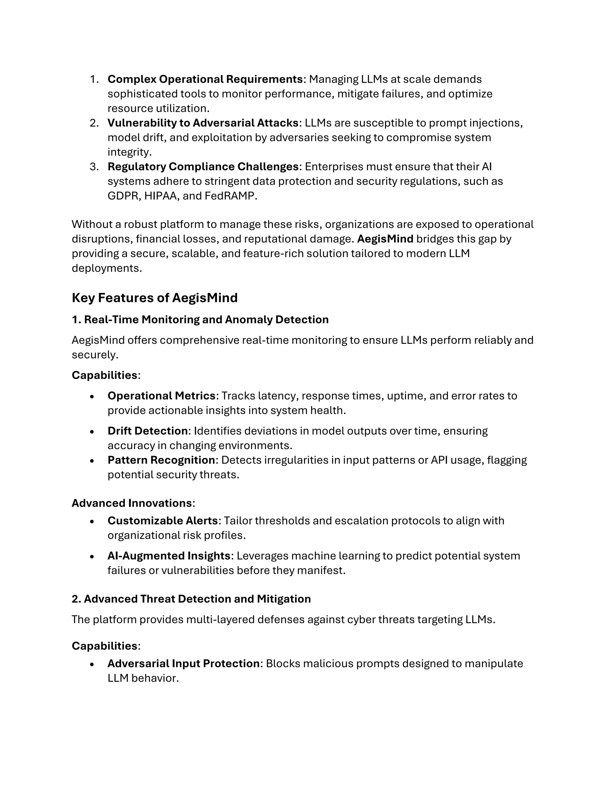 1. Complex Operational Requirements: Managing LLMs at scale demands
sophisticated tools to monitor performance, mitigate failures, and optimize
resource utilization.
2. Vulnerability to Adversarial Attacks: LLMs are susceptible to prompt injections,
model drift, and exploitation by adversaries seeking to compromise system
integrity.
3. Regulatory Compliance Challenges: Enterprises must ensure that their AI
systems adhere to stringent data protection and security regulations, such as
GDPR, HIPAA, and FedRAMP.
Without a robust platform to manage these risks, organizations are exposed to operational
disruptions, financial losses, and reputational damage. AegisMind bridges this gap by
providing a secure, scalable, and feature-rich solution tailored to modern LLM
deployments.
Key Features of AegisMind
1. Real-Time Monitoring and Anomaly Detection
AegisMind offers comprehensive real-time monitoring to ensure LLMs perform reliably and
securely.
Capabilities:
• Operational Metrics: Tracks latency, response times, uptime, and error rates to
provide actionable insights into system health.
• Drift Detection: Identifies deviations in model outputs over time, ensuring
accuracy in changing environments.
• Pattern Recognition: Detects irregularities in input patterns or API usage, flagging
potential security threats.
Advanced Innovations:
• Customizable Alerts: Tailor thresholds and escalation protocols to align with
organizational risk profiles.
• AI-Augmented Insights: Leverages machine learning to predict potential system
failures or vulnerabilities before they manifest.
2. Advanced Threat Detection and Mitigation
The platform provides multi-layered defenses against cyber threats targeting LLMs.
Capabilities:
• Adversarial Input Protection: Blocks malicious prompts designed to manipulate
LLM behavior.
 