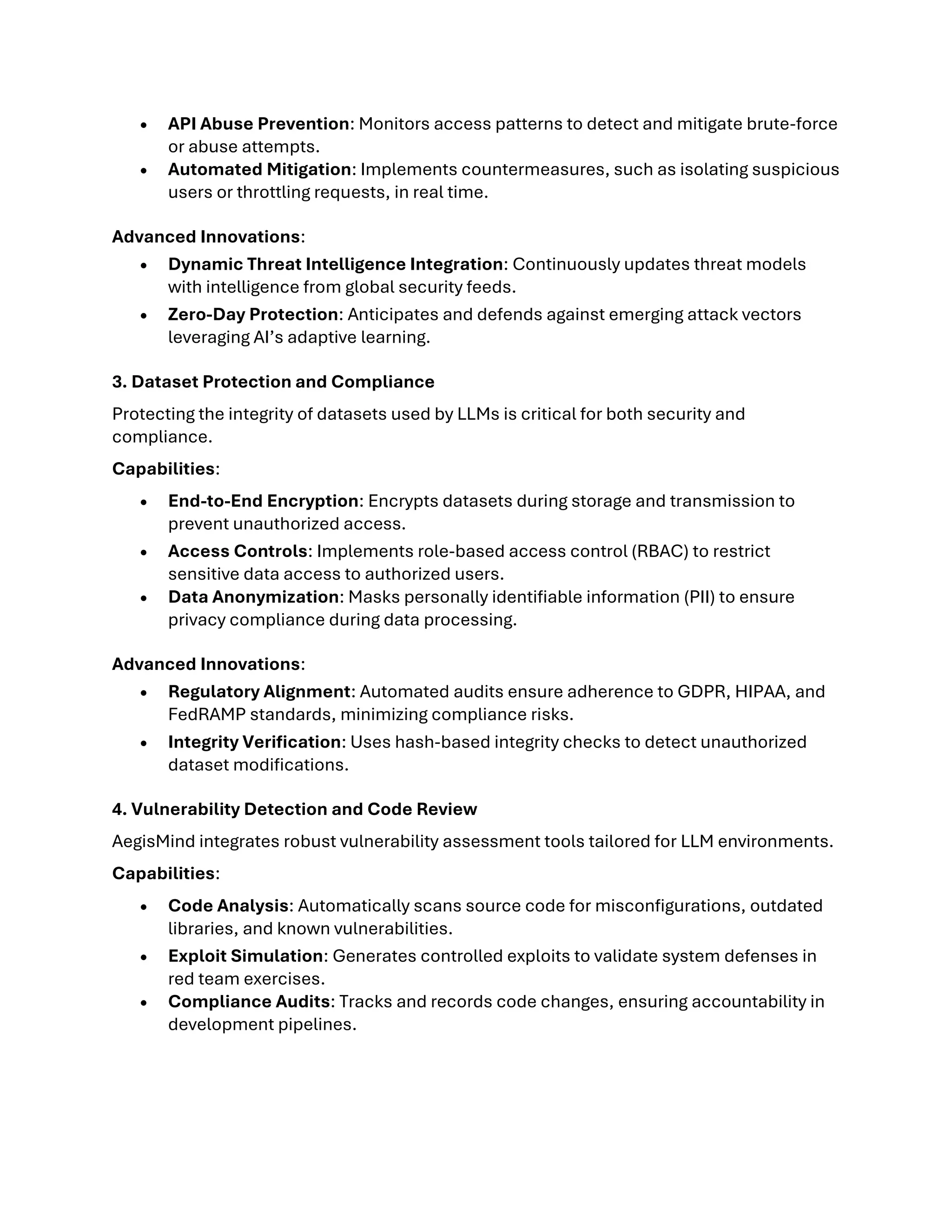 • API Abuse Prevention: Monitors access patterns to detect and mitigate brute-force
or abuse attempts.
• Automated Mitigation: Implements countermeasures, such as isolating suspicious
users or throttling requests, in real time.
Advanced Innovations:
• Dynamic Threat Intelligence Integration: Continuously updates threat models
with intelligence from global security feeds.
• Zero-Day Protection: Anticipates and defends against emerging attack vectors
leveraging AI’s adaptive learning.
3. Dataset Protection and Compliance
Protecting the integrity of datasets used by LLMs is critical for both security and
compliance.
Capabilities:
• End-to-End Encryption: Encrypts datasets during storage and transmission to
prevent unauthorized access.
• Access Controls: Implements role-based access control (RBAC) to restrict
sensitive data access to authorized users.
• Data Anonymization: Masks personally identifiable information (PII) to ensure
privacy compliance during data processing.
Advanced Innovations:
• Regulatory Alignment: Automated audits ensure adherence to GDPR, HIPAA, and
FedRAMP standards, minimizing compliance risks.
• Integrity Verification: Uses hash-based integrity checks to detect unauthorized
dataset modifications.
4. Vulnerability Detection and Code Review
AegisMind integrates robust vulnerability assessment tools tailored for LLM environments.
Capabilities:
• Code Analysis: Automatically scans source code for misconfigurations, outdated
libraries, and known vulnerabilities.
• Exploit Simulation: Generates controlled exploits to validate system defenses in
red team exercises.
• Compliance Audits: Tracks and records code changes, ensuring accountability in
development pipelines.
 