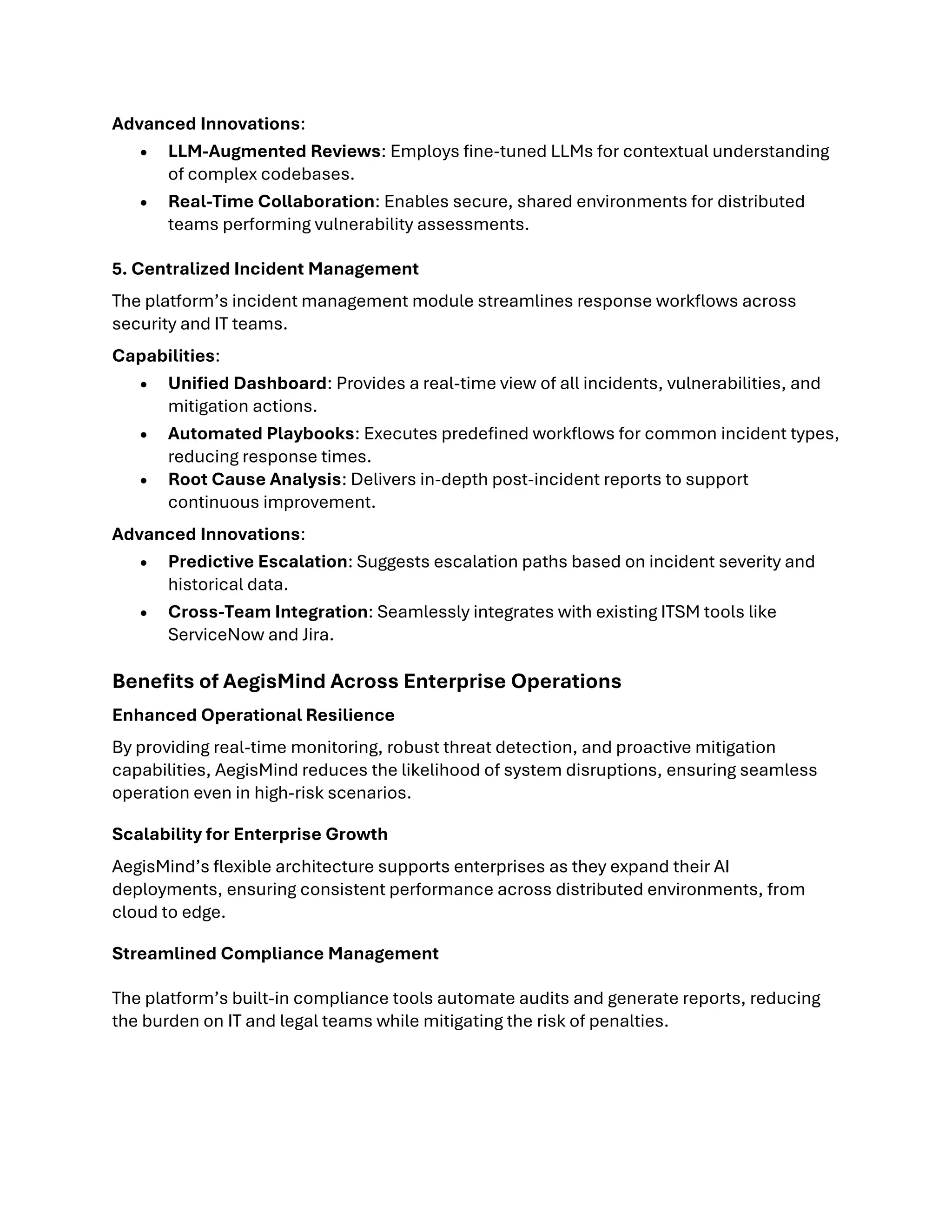 Advanced Innovations:
• LLM-Augmented Reviews: Employs fine-tuned LLMs for contextual understanding
of complex codebases.
• Real-Time Collaboration: Enables secure, shared environments for distributed
teams performing vulnerability assessments.
5. Centralized Incident Management
The platform’s incident management module streamlines response workflows across
security and IT teams.
Capabilities:
• Unified Dashboard: Provides a real-time view of all incidents, vulnerabilities, and
mitigation actions.
• Automated Playbooks: Executes predefined workflows for common incident types,
reducing response times.
• Root Cause Analysis: Delivers in-depth post-incident reports to support
continuous improvement.
Advanced Innovations:
• Predictive Escalation: Suggests escalation paths based on incident severity and
historical data.
• Cross-Team Integration: Seamlessly integrates with existing ITSM tools like
ServiceNow and Jira.
Benefits of AegisMind Across Enterprise Operations
Enhanced Operational Resilience
By providing real-time monitoring, robust threat detection, and proactive mitigation
capabilities, AegisMind reduces the likelihood of system disruptions, ensuring seamless
operation even in high-risk scenarios.
Scalability for Enterprise Growth
AegisMind’s flexible architecture supports enterprises as they expand their AI
deployments, ensuring consistent performance across distributed environments, from
cloud to edge.
Streamlined Compliance Management
The platform’s built-in compliance tools automate audits and generate reports, reducing
the burden on IT and legal teams while mitigating the risk of penalties.
 