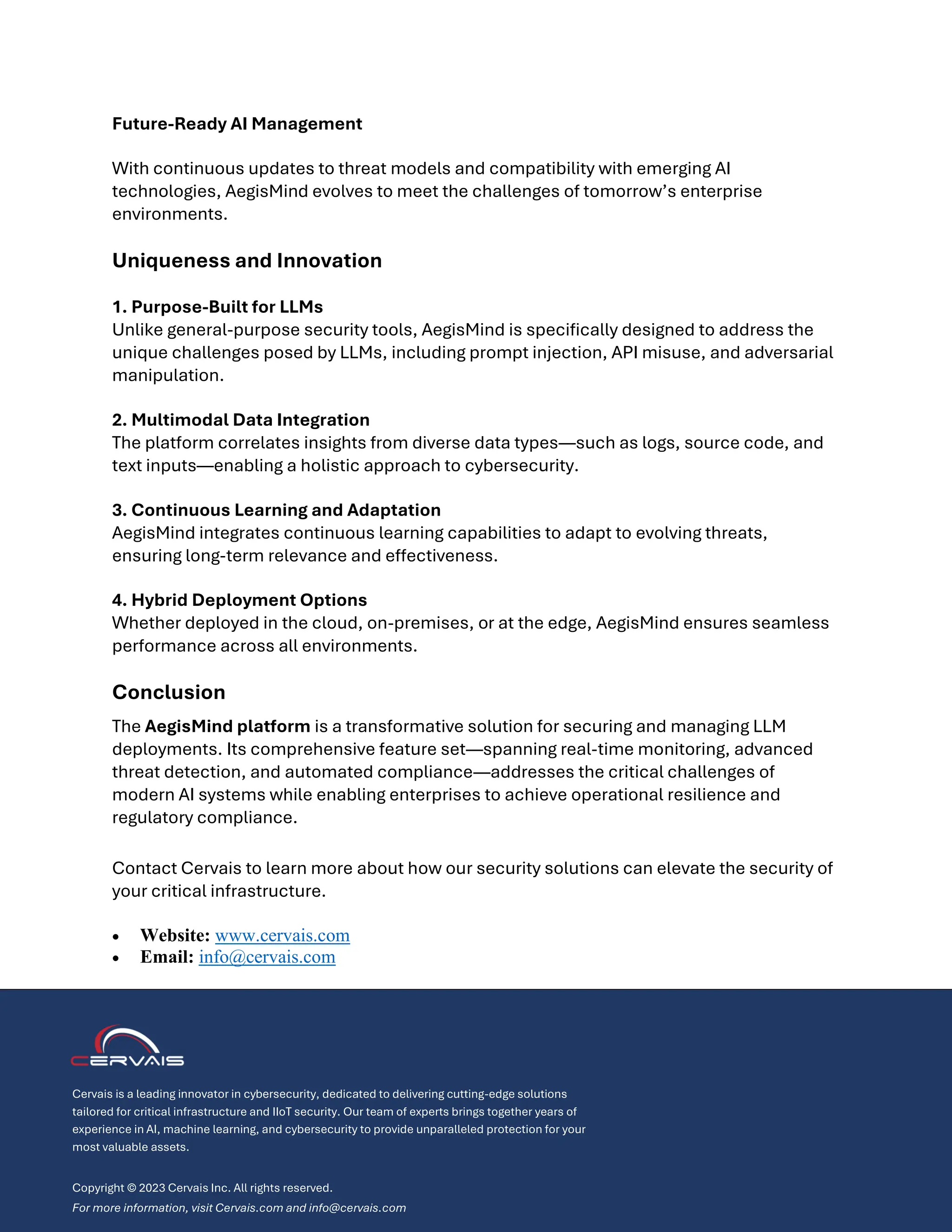 Future-Ready AI Management
With continuous updates to threat models and compatibility with emerging AI
technologies, AegisMind evolves to meet the challenges of tomorrow’s enterprise
environments.
Uniqueness and Innovation
1. Purpose-Built for LLMs
Unlike general-purpose security tools, AegisMind is specifically designed to address the
unique challenges posed by LLMs, including prompt injection, API misuse, and adversarial
manipulation.
2. Multimodal Data Integration
The platform correlates insights from diverse data types—such as logs, source code, and
text inputs—enabling a holistic approach to cybersecurity.
3. Continuous Learning and Adaptation
AegisMind integrates continuous learning capabilities to adapt to evolving threats,
ensuring long-term relevance and effectiveness.
4. Hybrid Deployment Options
Whether deployed in the cloud, on-premises, or at the edge, AegisMind ensures seamless
performance across all environments.
Conclusion
The AegisMind platform is a transformative solution for securing and managing LLM
deployments. Its comprehensive feature set—spanning real-time monitoring, advanced
threat detection, and automated compliance—addresses the critical challenges of
modern AI systems while enabling enterprises to achieve operational resilience and
regulatory compliance.
Contact Cervais to learn more about how our security solutions can elevate the security of
your critical infrastructure.
• Website: www.cervais.com
• Email: info@cervais.com
Cervais is a leading innovator in cybersecurity, dedicated to delivering cutting-edge solutions
tailored for critical infrastructure and IIoT security. Our team of experts brings together years of
experience in AI, machine learning, and cybersecurity to provide unparalleled protection for your
most valuable assets.
Copyright © 2023 Cervais Inc. All rights reserved.
For more information, visit Cervais.com and info@cervais.com
 