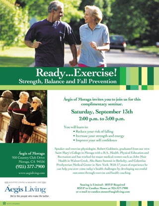 Ready...Exercise!
              Strength, Balance and Fall Prevention

                                          Áegis of Moraga invites you to join us for this
                                                    complimentary seminar.
                                                 Saturday, September 13th
                                                       2:00 p.m. to 3:00 p.m.
                                           You will learn to:
                                                • Reduce your risk of falling
                                                • Increase your strength and energy
                                                • Improve your self confidence

                                    Speaker and exercise physiologist, Robert Goldstein, graduated from our own
                                    Saint Mary's College in Moraga with a B.A., Health, Physical Education and
              Áegis of Moraga
                                      Recreation and has worked for major medical centers such as John Muir
      950 Country Club Drive
                                      Health in Walnut Creek, Alta Bates Summit in Berkeley, and Columbia
          Moraga, CA 94556
                                     Presbyterian Medical Center in New York. With 17 years of experience he
          (925) 377-7900             can help you over come today's health challenges by developing successful
                                                  outcomes through exercise and health coaching.
              www.aegisliving.com


                                                       Seating is Limited - RSVP Required
                                                     RSVP to Candice Moses at 925-377-7900
                                                    or e-mail to candice.moses@aegisliving.com



RCFE # 075600394
 