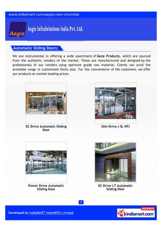 Automatic Sliding Doors:

We are instrumental in offering a wide assortment of Geze Products, which are sourced
from the authentic vendors of the market. These are manufactured and designed by the
professionals of our vendors using optimum grade raw material. Clients can avail the
available range in customized forms also. For the convenience of the customers, we offer
our products at market leading prices.




        EC Drive Automatic Sliding                      Slim Drive ( SL NT)
                  Door




         Power Drive Automatic                        EC Drive LT Automatic
             Sliding Door                                  Sliding Door
 