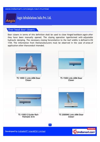 Over head door closers:

Door closers in terms of this definition shall be used to close hinged leafdoors again after
they have been manually opened. The closing operation isperformed with adjustable
hydraulic damping. The necessary closing forcerelative to the leaf widths is defined in EN
1154. The information from themanufacturers must be observed in the case of areas of
application other thanconduit intended.




         TS 1000 C Link ARM Door                        TS 1500 Link ARM Door
                 Closer                                         Closer




           TS 1500 G Guide Rail-                       TS 2000NV Link ARM Door
               Palmate Arm                                     Closer
 