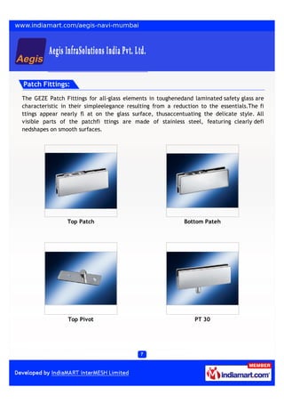 Patch Fittings:

The GEZE Patch Fittings for all-glass elements in toughenedand laminated safety glass are
characteristic in their simpleelegance resulting from a reduction to the essentials.The fi
ttings appear nearly fl at on the glass surface, thusaccentuating the delicate style. All
visible parts of the patchfi ttings are made of stainless steel, featuring clearly defi
nedshapes on smooth surfaces.




                Top Patch                                   Bottom Pateh




                 Top Pivot                                      PT 30
 