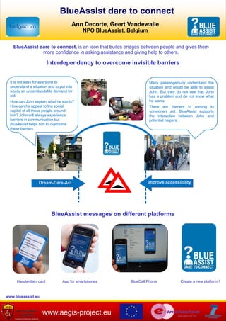 BlueAssist dare to connect
                                           Ann Decorte, Geert Vandewalle
                                                NPO BlueAssist, Belgium


       BlueAssist dare to connect, is an icon that builds bridges between people and gives them
                   more confidence in asking assistance and giving help to others.

                             Interdependency to overcome invisible barriers


      It is not easy for everyone to                                      Many passengers-by understand the
      understand a situation and to put into                              situation and would be able to assist
      words an understandable demand for                                  John. But they do not see that John
      aid.                                                                has a problem and do not know what
      How can John explain what he wants?                                 he wants.
      How can he appeal to the social                                     There are barriers to coming to
      capital of all those people around                                  someone’s aid. BlueAssist supports
      him? John will always experience                                    the interaction between John and
      barriers in communication but                                       potential helpers.
      BlueAssist helps him to overcome
      these barriers.




                       Dream-Dare-Act                                     Improve accessibility




                               BlueAssist messages on different platforms




          Handwritten card           App for smartphones         BlueCall Phone            Create a new platform !



  www.blueassist.eu


www
                         www.aegis-project.eu
 