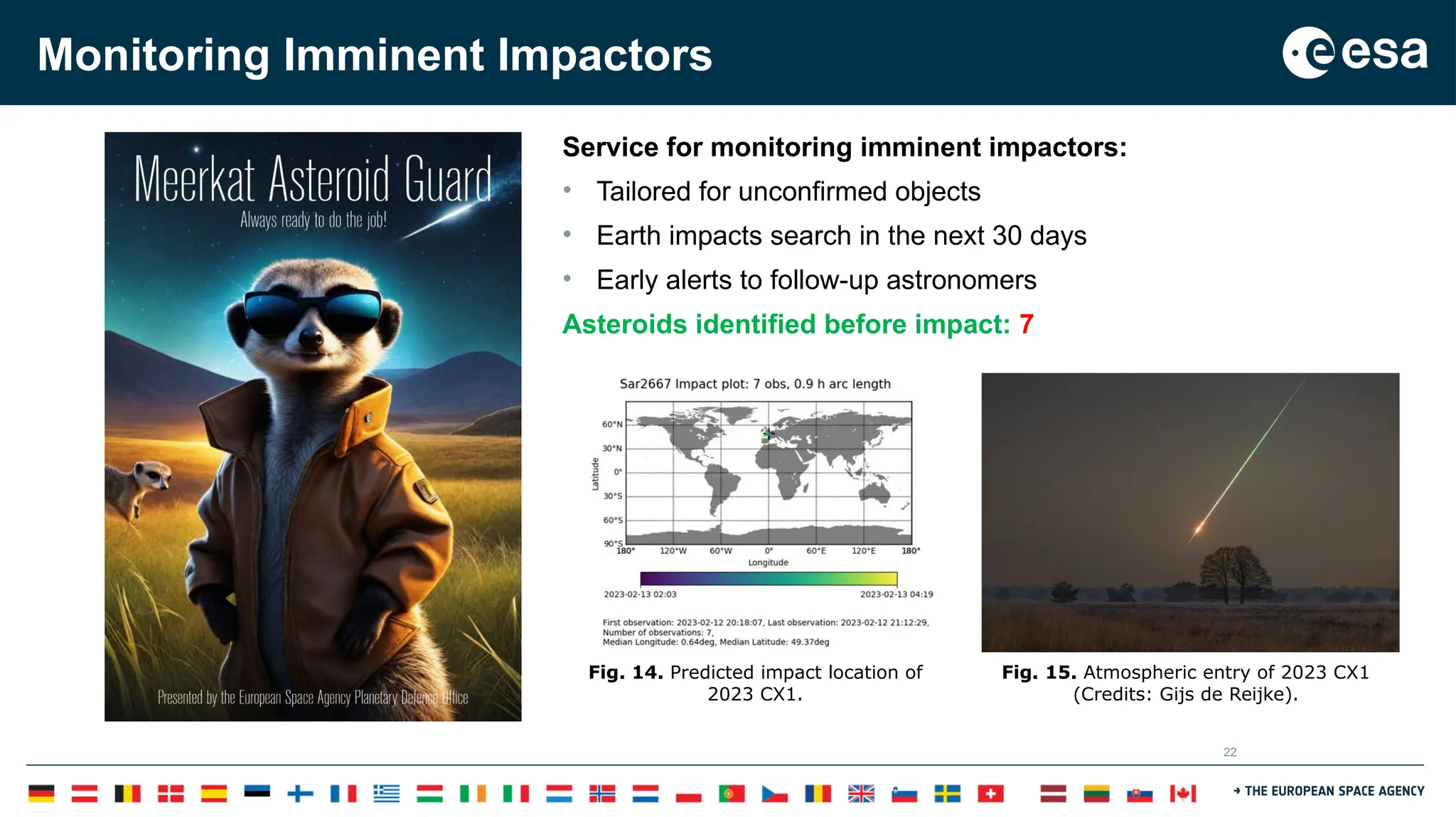 22
Monitoring Imminent Impactors
Service for monitoring imminent impactors:
• Tailored for unconfirmed objects
• Earth impacts search in the next 30 days
• Early alerts to follow-up astronomers
Asteroids identified before impact: 7
Fig. 14. Predicted impact location of
2023 CX1.
Fig. 15. Atmospheric entry of 2023 CX1
(Credits: Gijs de Reijke).
 