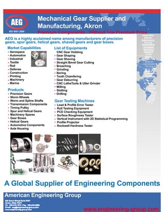 Mechanical Gear Supplier and
   AEG            Manufacturing, Akron
  ISO 9001:2000
                  Premium Components...Without The Premium Price
AEG is a highly acclaimed name among manufacturers of precision
gears, spur gears, helical gears, shaved gears and gear boxes.
 Market Capabilities        List of Equipments
  Aerospace                  CNC Gear Hobbing
  Automotive                 Gear Shaping
  Industrial                 Gear Shaving
  Textile                    Straight Bevel Gear Cutting
  Rail                       Broaching
  Defense                    Grinding
  Construction               Boring
  Printing                   Tooth Chamfering
  Machinery                  Gear Deburring
  Marine                     CNC LatheTools & Utter Grinder
                             Milling
 Products                    Slotting
  Precision Gears            Drilling                                              ns
  Worm Wheels                                                                       r
  Worm and Spline Shafts    Gear Testing Machines
  Transmission Components    Lead & Profile Error Tester
  Timing Pulley              Roll Testing Equipment
  Spur and Helical Gears     PCD Checking Equipment
  Machinery Spares           Surface Roughness Tester
  Gear Boxes                 Vertical Instrument with 2D Statistical Programming
  Helical Gears              Profile Projector
  Automotive Components      Rockwell Hardness Tester
  Axle Housing




A Global Supplier of Engineering Components
American Engineering Group

                                                www.engineering-group.com
 