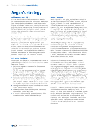 Aegon’s strategy
Achievements since 2011
In 2011, Aegon embarked on a strategic direction based on
the following objectives: to get closer to customers by addressing
their financial needs across the various stages of their lives; to
leverage technology to improve service and customer experience,
while also reducing expenses in order to remain competitive; and
to focus on protection and accumulation needs in emerging
markets, and on accumulation and post-retirement needs in
developed markets.
Since this time, the profile of the Company has been transformed
by refocusing the Group on fee business. Key accomplishments
include: divesting non-core businesses, such as Transamerica’s
Reinsurance business, a number of joint ventures in Spain,
La Mondiale in France, and the Company’s Canadian life insurance
business; creating a successful asset management business;
significantly reducing expenses, while investing in new digital
business models, e.g. Knab in the Netherlands and Aegon’s
retirement platform in the UK; and increasing the number of
customers that place their trust in Aegon to 30 million.
Key drivers for change
Going forward, it is necessary to constantly anticipate changes in
Aegon’s business environment. This environment is being shaped
by a number of trends:
 Low interest rates, which may persist for a longer period
than anticipated;
 The shift from state and corporate benefits to individuals
taking responsibility for their own privately-funded plans;
 Reduced accessibility to traditional financial advice for
the middle market and mass-affluent customer segments;
 Increased competition due to the blurring of boundaries
between insurers, banks, asset managers, distributors, and
other (new) non-traditional entrants into the financial services
industry following regulatory and technology developments;
 Shifting consumer demand towards digital first, multi-channel
access, and personalized offerings;
 Increasing customer expectations for greater transparency,
simplicity, and superior service; and
 A regulatory environment that increases complexity across
all lines of business and puts pressure on returns.
Aegon’s ambition
Aegon’s purpose – to help people achieve a lifetime of financial
security – forms the basis of the Company’s strategy. The central
focus of the strategy is to further change the Company by
shifting from a product-based company to a customer need-
driven one. This means serving diverse and evolving needs across
the customer life cycle (‘right time, right solution’); aligning
Aegon’s brand promise with being a trusted partner for financial
solutions that are relevant, simple, rewarding, and convenient;
and developing long-term customer relationships by providing
guidance and advice, and identifying additional financial security
needs at every stage of customers lives.
The aim of Aegon’s strategy is that the Company be a truly
international enterprise with a common culture across its
businesses of working together; that Aegon’s respective
businesses learn from each other and replicate best practices to
benefit customers; that it recognizes and addresses opportunities
in rapidly changing markets in a timely and nimble way; and that
it attracts, develops, and retains the best people who share its
values and are committed to its purpose.
In order to do so, Aegon will focus on reducing complexity,
eliminating duplication, improving accuracy, and increasing
automation to realize cost efficiencies, allowing investments
in its transformation to a digitally enabled, customer-centric
company. Furthermore, the Company will focus on driving scale
and establishing strong market positions in its current footprint,
and strictly adhering to comprehensive standards that support
the efficient use of capital by all businesses. The different market
segments, the different geographies, and the different starting
positions of Aegon’s businesses nonetheless mean that they will
experience different paths to meet the same goals. Expertise and
knowledge available in Aegon’s established markets will be
utilized to position its businesses in emerging markets.
In summary, it is Aegon’s ambition to be regarded as a trusted
partner for financial solutions at every stage of life in all its
markets. That means: being recognized by its customers, business
partners, and society as a company that puts the interests of its
customers first in all that it does; and being regarded as an
employer of choice by employees, engaging and enabling them
to succeed. In addition, the Company will strive to generate
the returns, earnings, and dividends that fulfil shareholders’
expectations.
Strategic information  Aegon’s strategy10
Annual Report 2015 CONTENTS
 