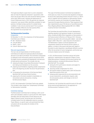 The Supervisory Board is aware that its current composition
does not meet the 'balanced composition' requirement under
Dutch law (at least 30% of the seats should be filled by women
and at least 30% by men). Following the appointment of
Corien M. Wortmann-Kool in 2014, the gap with the 'balanced
composition' was reduced. When identifying candidates for open
positions, the Board actively searches for suitable female
candidates. It also instructs external search firms to present
female candidates. While this has had a positive effect,
the requirement has not yet been met.
The Remuneration Committee
Composition
On December 31, 2015, the composition of the Remuneration
Committee was as follows:
 Ben J. Noteboom (Chair)
 Irving W. Bailey II
 Robert J. Routs
 Corien M. Wortmann-Kool
Role and responsibilities
The main role and responsibilities of the Remuneration
Committee are to advise the Supervisory Board and prepare
decisions to be taken by the Board. The Committee is designated
to safeguard sound remuneration policies and practices within
the Aegon Group by overseeing the development and execution
of these policies and practices. This includes inter alia:
 reviewing the Aegon Group Global Remuneration Framework
and making recommendations on the outcomes;
 preparing recommendations regarding variable compensation
both at the beginning and after the end of the performance
year;
 to overseeing the remuneration of the Executive Board,
Identified Staff and Group Control functions;
 preparing the information provided to shareholders on
remuneration policies and practices, including
the Remuneration Report.
In 2015, the Compensation Committee Charter was updated.
This included a name change from 'Compensation Committee'
to ‘Remuneration Committee’.
Committee meetings
The Remuneration Committee had six meetings in 2015, all of
which were attended in whole or in part by the CEO. Other regular
attendees were the Global Head of Human Resources and
Aegon’s General Counsel. During the year, the Committee
considered advice from the independent external consultant,
Towers Watson, on specific topics and ascertained that these
consultants did not also advise the members of the
Executive Board.
The scope of the Remuneration Committee has broadened in
recent years as a result of successive new regulations introduced
by the EU (the Capital Requirements Directive III and IV, or ‘CRD III
and IV’), together with the Guidelines on Remuneration Policies
and Practices issued by the Committee of European Banking
Supervisors/European Banking Authority. These regulations have
been implemented by way of the Decree on Sound Remuneration
Policy (Regeling Beheerst Beloningsbeleid Wft 2011-RBB2)
issued by the Dutch Central Bank.
The Committee discussed the effect of recent developments
regarding regulatory and legislative changes on remuneration
policy, including the Wbfo (Dutch legislation on Remuneration in
the financial sector), effective as of February 2015. Particular
attention was paid to the continuing public debate – also during
Aegon’s AGM in May 2015 – about executive remuneration in
The Netherlands in relation to (future) legislation and
interpretation thereof by the financial services industry. In
addition, a number of discussions took place with regard to
the extent to which disparities in pay between different countries
affect the recruitment of senior management; and the best way
to ensure a balance across the Company.
In 2015, the Remuneration Committee oversaw the further
application, implementation and approval of Aegon’s Group
Global Remuneration Framework and the various policies and
related procedures, including the Remuneration Policy for
Identified Staff. This included:
 setting the 2015 performance indicators and targets for
remuneration purposes;
 allocating variable compensation for 2014;
 the scenario analysis of payout levels under the Executive
Board Remuneration Policy; and
 reviewing and/or approving the ex-ante assessments and
ex-post assessments, any exemption requests under
the remuneration policies, and changes to the list of
Identified Staff.
Furthermore, the Committee discussed the results of the audit
by the Internal Audit Department on the application of
the Remuneration Framework in 2015.
Governance  Report of the Supervisory Board104
Annual Report 2015 CONTENTS
 