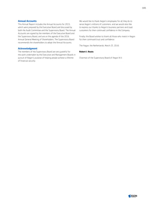 Annual Accounts
This Annual Report includes the Annual Accounts for 2015,
which were prepared by the Executive Board and discussed by
both the Audit Committee and the Supervisory Board. The Annual
Accounts are signed by the members of the Executive Board and
the Supervisory Board, and are on the agenda of the 2016
Annual General Meeting of Shareholders. The Supervisory Board
recommends the shareholders to adopt the Annual Accounts.
Acknowledgment
The members of the Supervisory Board are very grateful for
the work undertaken by the Executive and Management Boards in
pursuit of Aegon’s purpose of helping people achieve a lifetime
of financial security.
We would like to thank Aegon’s employees for all they do to
serve Aegon’s millions of customers, and we would also like
to express our thanks to Aegon’s business partners and loyal
customers for their continued confidence in the Company.
Finally, the Board wishes to thank all those who invest in Aegon
for their continued trust and confidence.
The Hague, the Netherlands, March 25, 2016.
Robert J. Routs
Chairman of the Supervisory Board of Aegon N.V.
105
CONTENTS
 