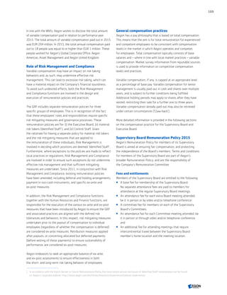 In line with the Wbfo, Aegon wishes to disclose the total amount
of variable compensation paid in relation to performance year
2015. The total amount of variable compensation paid out in 2015
was EUR 204 million. In 2015, the total annual compensation paid
out to 18 people was equal to or higher than EUR 1 million. These
people worked for Aegon’s Global Corporate Office, Aegon
Americas, Asset Management and Aegon United Kingdom.
Role of Risk Management and Compliance
Variable compensation may have an impact on risk-taking
behaviors and, as such, may undermine effective risk
management. This can lead to excessive risk taking, which can
have a material impact on the Company's financial soundness.
To avoid such undesired effects, both the Risk Management
and Compliance functions are involved in the design and
execution of remuneration policies and practices.
The GRF includes separate remuneration policies for three
specific groups of employees. This is in recognition of the fact
that these employees’ roles and responsibilities require specific
risk mitigating measures and governance processes. These
remuneration policies are for: (i) the Executive Board; (ii) material
risk takers (Identified Staff‍1
); and (iii) Control Staff. Given
the rationale for having a separate policy for material risk takers
and the risk mitigating measures that are applied to
the remuneration of these individuals, Risk Management is
involved in deciding which positions are deemed 'Identified Staff'.
Furthermore, where exceptions to the policies are made to reflect
local practices or regulations, Risk Management and Compliance
are involved in order to ensure such exceptions do not undermine
effective risk management and that sufficient mitigating
measures are undertaken. Since 2011, in conjunction with Risk
Management and Compliance, existing remuneration policies
have been amended, including deferral and holding arrangements,
payment in non-cash instruments, and specific ex-ante and
ex-post measures.
In addition, the Risk Management and Compliance functions,
together with the Human Resources and Finance functions, are
responsible for the execution of the various ex-ante and ex-post
measures that have been introduced by Aegon to ensure the GRF
and associated practices are aligned with the defined risk
tolerances and behaviors. In this respect, risk mitigating measures
undertaken prior to the payout of compensation to individual
employees (regardless of whether the compensation is deferred)
are considered ex-ante measures. Retribution measures applied
after payouts, or concerning allocated but deferred payments
(before vesting of these payments) to ensure sustainability of
performance, are considered ex-post measures.
Aegon endeavors to seek an appropriate balance of ex-ante
and ex-post assessments to ensure effectiveness in both
the short- and long-term risk taking behavior of employees.
General compensation practices
Aegon has a pay philosophy that is based on total compensation.
This means that the aim is for total remuneration for experienced
and competent employees to be consistent with compensation
levels in the market in which Aegon operates and competes
for employees. Total compensation typically consists of base
salaries and – where in line with local market practices – variable
compensation. Market survey information from reputable sources
is used to provide information on competitive compensation
levels and practices.
Variable compensation, if any, is capped at an appropriate level
as a percentage of base pay. Variable compensation for senior
management is usually paid out in cash and shares over multiple
years, and is subject to further conditions being fulfilled.
Additional holding periods may apply to shares after they have
vested, restricting their sale for a further one to three years.
Variable compensation already paid out may also be retrieved
under certain circumstances ('Claw-back').
More detailed information is provided in the following sections
on the compensation practice for the Supervisory Board and
Executive Board.
Supervisory Board Remuneration Policy 2015
Aegon’s Remuneration Policy for members of its Supervisory
Board is aimed at ensuring fair compensation, and protecting
the independence of the Board's members. Terms and conditions
for members of the Supervisory Board are part of Aegon’s
broader Remuneration Policy, and are the responsibility of
the Company's Remuneration Committee.
Fees and entitlements
Members of the Supervisory Board are entitled to the following:
 A base fee for membership of the Supervisory Board.
No separate attendance fees are paid to members for
attendance at the regular Supervisory Board meetings;
 An attendance fee for each extra Board meeting attended,
be it in person or by video and/or telephone conference;
 A committee fee for members on each of the Supervisory
Board’s Committees;
 An attendance fee for each Committee meeting attended, be
it in person or through video and/or telephone conference;
and
 An additional fee for attending meetings that require
intercontinental travel between the Supervisory Board
member's home location and the meeting location.
1	 In accordance with the Dutch Decree on Sound Remuneration Policy, the most recent annual disclosure of Identified Staff remuneration can be found
on Aegon’s corporate website: http://www.aegon.com/en/Home/Investors/Governance/General-Governance/
109
CONTENTS
 