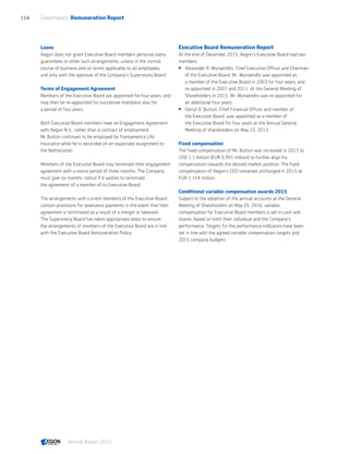 Loans
Aegon does not grant Executive Board members personal loans,
guarantees or other such arrangements, unless in the normal
course of business and on terms applicable to all employees,
and only with the approval of the Company's Supervisory Board.
Terms of Engagement Agreement
Members of the Executive Board are appointed for four years, and
may then be re-appointed for successive mandates also for
a period of four years.
Both Executive Board members have an Engagement Agreement
with Aegon N.V., rather than a contract of employment.
Mr Button continues to be employed by Transamerica Life
Insurance while he is seconded on an expatriate assignment to
the Netherlands.
Members of the Executive Board may terminate their engagement
agreement with a notice period of three months. The Company
must give six months' notice if it wishes to terminate
the agreement of a member of its Executive Board.
The arrangements with current members of the Executive Board
contain provisions for severance payments in the event that their
agreement is terminated as a result of a merger or takeover.
The Supervisory Board has taken appropriate steps to ensure
the arrangements of members of the Executive Board are in line
with the Executive Board Remuneration Policy.
Executive Board Remuneration Report
At the end of December 2015, Aegon’s Executive Board had two
members:
 Alexander R. Wynaendts, Chief Executive Officer and Chairman
of the Executive Board. Mr. Wynaendts was appointed as
a member of the Executive Board in 2003 for four years, and
re-appointed in 2007 and 2011. At the General Meeting of
Shareholders in 2015, Mr. Wynaendts was re-appointed for
an additional four years.
 Darryl D. Button, Chief Financial Officer and member of
the Executive Board, was appointed as a member of
the Executive Board for four years at the Annual General
Meeting of shareholders on May 15, 2013.
Fixed compensation
The fixed compensation of Mr. Button was increased in 2015 to
USD 1.1 million (EUR 0.991 million) to further align his
compensation towards the desired market position. The fixed
compensation of Aegon’s CEO remained unchanged in 2015 at
EUR 1.154 million.
Conditional variable compensation awards 2015
Subject to the adoption of the annual accounts at the General
Meeting of Shareholders on May 20, 2016, variable
compensation for Executive Board members is set in cash and
shares, based on both their individual and the Company's
performance. Targets for the performance indicators have been
set in line with the agreed variable compensation targets and
2015 company budgets.
Governance  Remuneration Report114
Annual Report 2015 CONTENTS
 