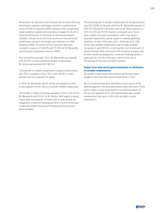 Performance as reported on the financial and non-financial Group
performance indicators and targets resulted in a performance
score of 44.90 % (maximum 60%). However, after incorporating
model validation updates and assumption changes for the 2015
financial performance of the Group for the Executive Board
members, the pay-out on the financial and non-financial Group
performance indicators and targets was reduced to 41.94%
(maximum 60%). The performance on personal objectives
resulted in a pay-out of 38.00% and 37.20% for Mr Wynaendts
and Mr Button respectively (maximum 40%).
Over the performance year 2015, Mr. Wynaendts was awarded
EUR 922,611 in total conditional variable compensation.
Mr. Button was awarded EUR 784,310.
Forty percent of variable compensation related to performance
year 2015 is payable in 2016. This is split 50/50 in a cash
payment and in an allocation of shares.
In 2016, Mr. Wynaendts and Mr. Button are eligible to receive
a cash payment of EUR 184,522 and EUR 156,862 respectively.
The number of shares to be made available in 2016 is 30,219 for
Mr. Wynaendts and 23,621 for Mr. Button. With regard to vested
shares (with the exception of shares sold to meet income tax
obligations), a retention (holding) period of a further three years
is applicable before they are at the disposal of the Executive
Board members.
The remaining part of variable compensation for the performance
year 2015 (60% of the total, which for Mr. Wynaendts equates to
EUR 276,783 and 45,330 shares, and for Mr. Button equates to
EUR 235,292 and 35,433 shares) is to be paid out in future
years, subject to ex-post assessments, which may result in
downward adjustments and be subject to meeting additional
conditions. In each of the years 2017, 2018 and 2019, 20%
of the total variable compensation may be made available.
Any payout is split 50/50 in a cash payment and an allocation of
shares (vesting). After vesting (with the exception of shares sold
to meet income tax obligations), a retention (holding) period is
applicable for a further three years, before shares are at
the disposal of the Executive Board members.
Impact of ex-ante and ex-post assessment on attribution
of variable compensation
No variable compensation from previous performance years
payable in 2015 has been adjusted downwards in 2015.
No circumstances have been identified to lower payout of the
deferred payment from prior performance years that vest in 2016
(the so called 'ex-post assessment') or to lower the payout of
the up-front payment of the 2015 performance year variable
compensation that vests in 2016 (the so called 'ex-ante
assessment').
115
CONTENTS
 