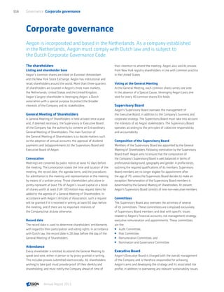Corporate governance
Aegon is incorporated and based in the Netherlands. As a company established
in the Netherlands, Aegon must comply with Dutch law and is subject to
the Dutch Corporate Governance Code.
The shareholders
Listing and shareholder base
Aegon’s common shares are listed on Euronext Amsterdam
and the New York Stock Exchange. Aegon has institutional and
retail shareholders around the world. More than three-quarters
of shareholders are located in Aegon’s three main markets,
the Netherlands, United States and the United Kingdom.
Aegon’s largest shareholder is Vereniging Aegon, a Dutch
association with a special purpose to protect the broader
interests of the Company and its stakeholders.
General Meeting of Shareholders
A General Meeting of Shareholders is held at least once a year
and, if deemed necessary, the Supervisory or Executive Board
of the Company has the authority to convene an Extraordinary
General Meeting of Shareholders. The main function of
the General Meeting of Shareholders is to decide matters such
as the adoption of annual accounts, the approval of dividend
payments and (re)appointments to the Supervisory Board and
Executive Board of Aegon.
Convocation
Meetings are convened by public notice at least 42 days before
the meeting. The convocation states the time and location of the
meeting, the record date, the agenda items, and the procedures
for admittance to the meeting and representation at the meeting
by means of a written proxy. Those shareholders who alone or
jointly represent at least 1% of Aegon’s issued capital or a block
of shares worth at least EUR 100 million may request items be
added to the agenda of a General Meeting of Shareholders. In
accordance with Aegon’s Articles of Association, such a request
will be granted if it is received in writing at least 60 days before
the meeting, and if there are no important interests of
the Company that dictate otherwise.
Record date
The record date is used to determine shareholders’ entitlements
with regard to their participation and voting rights. In accordance
with Dutch law, the record date is 28 days before the day of the
General Meeting of Shareholders.
Attendance
Every shareholder is entitled to attend the General Meeting to
speak and vote, either in person or by proxy granted in writing.
This includes proxies submitted electronically. All shareholders
wishing to take part must provide proof of their identity and
shareholding, and must notify the Company ahead of time of
their intention to attend the meeting. Aegon also solicits proxies
from New York registry shareholders in line with common practice
in the United States.
Voting at the General Meeting
At the General Meeting, each common share carries one vote.
In the absence of a Special Cause, Vereniging Aegon casts one
vote for every 40 common shares B it holds.
Supervisory Board
Aegon’s Supervisory Board oversees the management of
the Executive Board, in addition to the Company’s business and
corporate strategy. The Supervisory Board must take into account
the interests of all Aegon stakeholders. The Supervisory Board
operates according to the principles of collective responsibility
and accountability.
Composition of the Supervisory Board
Members of the Supervisory Board are appointed by the General
Meeting of Shareholders, following nomination by the Supervisory
Board itself. Aegon aims to ensure that the composition of
the Company’s Supervisory Board is well balanced in terms of
professional background, geography and gender. A profile exists,
outlining the required qualifications of its members. Supervisory
Board members are no longer eligible for appointment after
the age of 70, unless the Supervisory Board decides to make an
exception. Remuneration of the Supervisory Board members is
determined by the General Meeting of Shareholders. At present,
Aegon’s Supervisory Board consists of nine non-executive members.
Committees
The Supervisory Board also oversees the activities of several
of its committees. These committees are composed exclusively
of Supervisory Board members and deal with specific issues
related to Aegon’s financial accounts, risk management strategy,
executive remuneration and appointments. These committees
are the:
 Audit Committee;
 Risk Committee;
 Remuneration Committee; and
 Nomination and Governance Committee.
Executive Board
Aegon’s Executive Board is charged with the overall management
of the Company and is therefore responsible for achieving
Aegon’s aims and developing the strategy and its associated risk
profile, in addition to overseeing any relevant sustainability issues
Governance  Corporate governance116
Annual Report 2015 CONTENTS
 
