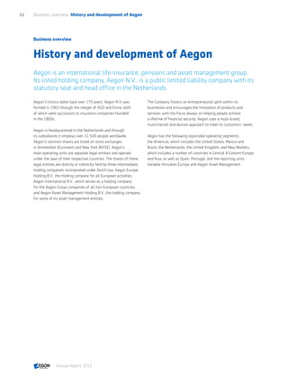 Business overview
History and development of Aegon
Aegon is an international life insurance, pensions and asset management group.
Its listed holding company, Aegon N.V., is a public limited liability company with its
statutory seat and head office in the Netherlands.
Aegon’s history dates back over 170 years. Aegon N.V. was
formed in 1983 through the merger of AGO and Ennia, both
of which were successors to insurance companies founded
in the 1800s.
Aegon is headquartered in the Netherlands and through
its subsidiaries it employs over 31,500 people worldwide.
Aegon’s common shares are listed on stock exchanges
in Amsterdam (Euronext) and New York (NYSE). Aegon’s
main operating units are separate legal entities and operate
under the laws of their respective countries. The shares of these
legal entities are directly or indirectly held by three intermediate
holding companies incorporated under Dutch law: Aegon Europe
Holding B.V., the holding company for all European activities;
Aegon International B.V., which serves as a holding company
for the Aegon Group companies of all non-European countries;
and Aegon Asset Management Holding B.V., the holding company
for some of its asset management entities.
The Company fosters an entrepreneurial spirit within its
businesses and encourages the innovation of products and
services, with the focus always on helping people achieve
a lifetime of financial security. Aegon uses a multi-brand,
multichannel distribution approach to meet its customers’ needs.
Aegon has the following reportable operating segments:
the Americas, which includes the United States, Mexico and
Brazil; the Netherlands; the United Kingdom; and New Markets,
which includes a number of countries in Central  Eastern Europe
and Asia, as well as Spain, Portugal, and the reporting units
Variable Annuities Europe and Aegon Asset Management.
Business overview  History and development of Aegon12
Annual Report 2015 CONTENTS
 