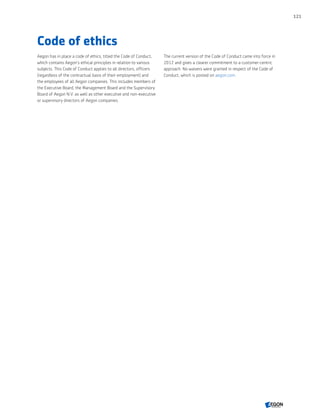 Code of ethics
Aegon has in place a code of ethics, titled the Code of Conduct,
which contains Aegon’s ethical principles in relation to various
subjects. This Code of Conduct applies to all directors, officers
(regardless of the contractual basis of their employment) and
the employees of all Aegon companies. This includes members of
the Executive Board, the Management Board and the Supervisory
Board of Aegon N.V. as well as other executive and non-executive
or supervisory directors of Aegon companies.
The current version of the Code of Conduct came into force in
2012 and gives a clearer commitment to a customer-centric
approach. No waivers were granted in respect of the Code of
Conduct, which is posted on aegon.com.
121
CONTENTS
 