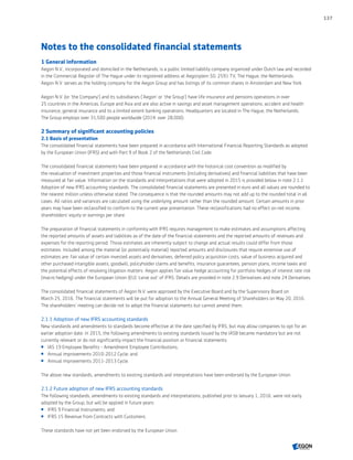 Notes to the consolidated financial statements
1 General information
Aegon N.V., incorporated and domiciled in the Netherlands, is a public limited liability company organized under Dutch law and recorded
in the Commercial Register of The Hague under its registered address at Aegonplein 50, 2591 TV, The Hague, the Netherlands.
Aegon N.V. serves as the holding company for the Aegon Group and has listings of its common shares in Amsterdam and New York.
Aegon N.V. (or 'the Company') and its subsidiaries ('Aegon' or 'the Group') have life insurance and pensions operations in over
25 countries in the Americas, Europe and Asia and are also active in savings and asset management operations, accident and health
insurance, general insurance and to a limited extent banking operations. Headquarters are located in The Hague, the Netherlands.
The Group employs over 31,500 people worldwide (2014: over 28,000).
2 Summary of significant accounting policies
2.1 Basis of presentation
The consolidated financial statements have been prepared in accordance with International Financial Reporting Standards as adopted
by the European Union (IFRS) and with Part 9 of Book 2 of the Netherlands Civil Code.
The consolidated financial statements have been prepared in accordance with the historical cost convention as modified by
the revaluation of investment properties and those financial instruments (including derivatives) and financial liabilities that have been
measured at fair value. Information on the standards and interpretations that were adopted in 2015 is provided below in note 2.1.1
Adoption of new IFRS accounting standards. The consolidated financial statements are presented in euro and all values are rounded to
the nearest million unless otherwise stated. The consequence is that the rounded amounts may not add up to the rounded total in all
cases. All ratios and variances are calculated using the underlying amount rather than the rounded amount. Certain amounts in prior
years may have been reclassified to conform to the current year presentation. These reclassifications had no effect on net income,
shareholders' equity or earnings per share.
The preparation of financial statements in conformity with IFRS requires management to make estimates and assumptions affecting
the reported amounts of assets and liabilities as of the date of the financial statements and the reported amounts of revenues and
expenses for the reporting period. Those estimates are inherently subject to change and actual results could differ from those
estimates. Included among the material (or potentially material) reported amounts and disclosures that require extensive use of
estimates are: fair value of certain invested assets and derivatives, deferred policy acquisition costs, value of business acquired and
other purchased intangible assets, goodwill, policyholder claims and benefits, insurance guarantees, pension plans, income taxes and
the potential effects of resolving litigation matters. Aegon applies fair value hedge accounting for portfolio hedges of interest rate risk
(macro hedging) under the European Union (EU) ‘carve out’ of IFRS. Details are provided in note 2.9 Derivatives and note 24 Derivatives.
The consolidated financial statements of Aegon N.V. were approved by the Executive Board and by the Supervisory Board on
March 25, 2016. The financial statements will be put for adoption to the Annual General Meeting of Shareholders on May 20, 2016.
The shareholders’ meeting can decide not to adopt the financial statements but cannot amend them.
2.1.1 Adoption of new IFRS accounting standards
New standards and amendments to standards become effective at the date specified by IFRS, but may allow companies to opt for an
earlier adoption date. In 2015, the following amendments to existing standards issued by the IASB became mandatory but are not
currently relevant or do not significantly impact the financial position or financial statements:
 IAS 19 Employee Benefits - Amendment Employee Contributions;
 Annual improvements 2010-2012 Cycle; and
 Annual improvements 2011-2013 Cycle.
The above new standards, amendments to existing standards and interpretations have been endorsed by the European Union.
2.1.2 Future adoption of new IFRS accounting standards
The following standards, amendments to existing standards and interpretations, published prior to January 1, 2016, were not early
adopted by the Group, but will be applied in future years:
 IFRS 9 Financial Instruments; and
 IFRS 15 Revenue from Contracts with Customers.
These standards have not yet been endorsed by the European Union.
137
CONTENTSCONTENTS
 
