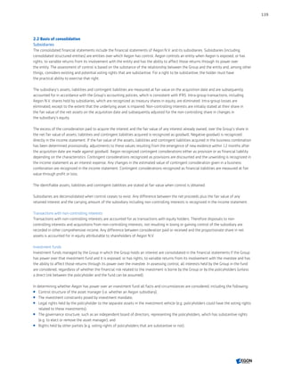 2.2 Basis of consolidation
Subsidiaries
The consolidated financial statements include the financial statements of Aegon N.V. and its subsidiaries. Subsidiaries (including
consolidated structured entities) are entities over which Aegon has control. Aegon controls an entity when Aegon is exposed, or has
rights, to variable returns from its involvement with the entity and has the ability to affect those returns through its power over
the entity. The assessment of control is based on the substance of the relationship between the Group and the entity and, among other
things, considers existing and potential voting rights that are substantive. For a right to be substantive, the holder must have
the practical ability to exercise that right.
The subsidiary’s assets, liabilities and contingent liabilities are measured at fair value on the acquisition date and are subsequently
accounted for in accordance with the Group’s accounting policies, which is consistent with IFRS. Intra-group transactions, including
Aegon N.V. shares held by subsidiaries, which are recognized as treasury shares in equity, are eliminated. Intra-group losses are
eliminated, except to the extent that the underlying asset is impaired. Non-controlling interests are initially stated at their share in
the fair value of the net assets on the acquisition date and subsequently adjusted for the non-controlling share in changes in
the subsidiary’s equity.
The excess of the consideration paid to acquire the interest and the fair value of any interest already owned, over the Group’s share in
the net fair value of assets, liabilities and contingent liabilities acquired is recognized as goodwill. Negative goodwill is recognized
directly in the income statement. If the fair value of the assets, liabilities and contingent liabilities acquired in the business combination
has been determined provisionally, adjustments to these values resulting from the emergence of new evidence within 12 months after
the acquisition date are made against goodwill. Aegon recognized contingent considerations either as provision or as financial liability
depending on the characteristics. Contingent considerations recognized as provisions are discounted and the unwinding is recognized in
the income statement as an interest expense. Any changes in the estimated value of contingent consideration given in a business
combination are recognized in the income statement. Contingent considerations recognized as financial liabilities are measured at fair
value through profit or loss.
The identifiable assets, liabilities and contingent liabilities are stated at fair value when control is obtained.
Subsidiaries are deconsolidated when control ceases to exist. Any difference between the net proceeds plus the fair value of any
retained interest and the carrying amount of the subsidiary including non-controlling interests is recognized in the income statement.
Transactions with non-controlling interests
Transactions with non-controlling interests are accounted for as transactions with equity holders. Therefore disposals to non-
controlling interests and acquisitions from non-controlling interests, not resulting in losing or gaining control of the subsidiary are
recorded in other comprehensive income. Any difference between consideration paid or received and the proportionate share in net
assets is accounted for in equity attributable to shareholders of Aegon N.V.
Investment funds
Investment funds managed by the Group in which the Group holds an interest are consolidated in the financial statements if the Group
has power over that investment fund and it is exposed, or has rights, to variable returns from its involvement with the investee and has
the ability to affect those returns through its power over the investee. In assessing control, all interests held by the Group in the fund
are considered, regardless of whether the financial risk related to the investment is borne by the Group or by the policyholders (unless
a direct link between the policyholder and the fund can be assumed).
In determining whether Aegon has power over an investment fund all facts and circumstances are considered, including the following:
 Control structure of the asset manager (i.e. whether an Aegon subsidiary);
 The investment constraints posed by investment mandate;
 Legal rights held by the policyholder to the separate assets in the investment vehicle (e.g. policyholders could have the voting rights
related to these investments);
 The governance structure, such as an independent board of directors, representing the policyholders, which has substantive rights
(e.g. to elect or remove the asset manager); and
 Rights held by other parties (e.g. voting rights of policyholders that are substantive or not).
139
CONTENTSCONTENTS
 