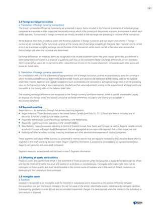 2.3 Foreign exchange translation
a. Translation of foreign currency transactions
The Group’s consolidated financial statements are presented in euros. Items included in the financial statements of individual group
companies are recorded in their respective functional currency which is the currency of the primary economic environment in which each
entity operates. Transactions in foreign currencies are initially recorded at the exchange rate prevailing at the date of the transaction.
At the balance sheet date, monetary assets and monetary liabilities in foreign currencies and own equity instruments in foreign
currencies are translated to the functional currency at the closing rate of exchange prevailing on that date. Non-monetary items carried
at cost are translated using the exchange rate at the date of the transaction, while assets carried at fair value are translated at
the exchange rate when the fair value was determined.
Exchange differences on monetary items are recognized in the income statement when they arise, except when they are deferred in
other comprehensive income as a result of a qualifying cash flow or net investment hedge. Exchange differences on non-monetary
items carried at fair value are recognized in other comprehensive income or the income statement, consistently with other gains and
losses on these items.
b. Translation of foreign currency operations
On consolidation, the financial statements of group entities with a foreign functional currency are translated to euro, the currency in
which the consolidated financial statements are presented. Assets and liabilities are translated at the closing rates on the balance
sheet date. Income, expenses and capital transactions (such as dividends) are translated at average exchange rates or at the prevailing
rates on the transaction date, if more appropriate. Goodwill and fair value adjustments arising on the acquisition of a foreign entity are
translated at the closing rates on the balance sheet date.
The resulting exchange differences are recognized in the 'foreign currency translation reserve', which is part of shareholders’ equity.
On disposal of a foreign entity the related cumulative exchange differences included in the reserve are recognized in
the income statement.
2.4 Segment reporting
Aegon conducts its operations through five primary reporting segments:
 Aegon Americas: Covers business units in the United States, Canada (until July 31, 2015), Brazil and Mexico, including any of
the units’ activities located outside these countries;
 Aegon the Netherlands: Covers businesses operating in the Netherlands;
 Aegon UK: Covers businesses operating in the United Kingdom;
 New Markets: Covers businesses operating in Central  Eastern Europe; Asia, Spain and Portugal, as well as Aegon’s variable annuity
activities in Europe and Aegon Asset Management that are aggregated as one reportable segment due to their respective size;
 Holding and other activities: Includes financing, employee and other administrative expenses of holding companies.
These segments are based on the business as presented in internal reports that are regularly reviewed by the Executive Board which is
regarded as the chief operating decision maker. Aegon’s segment information is prepared by consolidating on a proportionate basis
Aegon’s joint ventures and associated companies.
Segment measures are explained and disclosed in note 5 Segment information.
2.5 Offsetting of assets and liabilities
Financial assets and liabilities are offset in the statement of financial position when the Group has a legally enforceable right to offset
and has the intention to settle the asset and liability on a net basis or simultaneously. The legally enforceable right must not be
contingent on future events and must be enforceable in the normal course of business and in the event of default, insolvency or
bankruptcy of the Company or the counterpart.
2.6 Intangible assets
a. Goodwill
Goodwill is recognized as an intangible asset for interests in subsidiaries and is measured as the positive difference between
the acquisition cost and the Group’s interest in the net fair value of the entity’s identifiable assets, liabilities and contingent liabilities.
Subsequently, goodwill is carried at cost less accumulated impairment charges. It is derecognized when the interest in the subsidiary or
joint venture is disposed.
141
CONTENTSCONTENTS
 