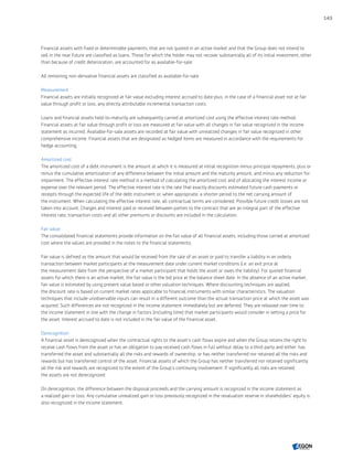 Financial assets with fixed or determinable payments, that are not quoted in an active market and that the Group does not intend to
sell in the near future are classified as loans. Those for which the holder may not recover substantially all of its initial investment, other
than because of credit deterioration, are accounted for as available-for-sale.
All remaining non-derivative financial assets are classified as available-for-sale.
Measurement
Financial assets are initially recognized at fair value excluding interest accrued to date plus, in the case of a financial asset not at fair
value through profit or loss, any directly attributable incremental transaction costs.
Loans and financial assets held-to-maturity are subsequently carried at amortized cost using the effective interest rate method.
Financial assets at fair value through profit or loss are measured at fair value with all changes in fair value recognized in the income
statement as incurred. Available-for-sale assets are recorded at fair value with unrealized changes in fair value recognized in other
comprehensive income. Financial assets that are designated as hedged items are measured in accordance with the requirements for
hedge accounting.
Amortized cost
The amortized cost of a debt instrument is the amount at which it is measured at initial recognition minus principal repayments, plus or
minus the cumulative amortization of any difference between the initial amount and the maturity amount, and minus any reduction for
impairment. The effective interest rate method is a method of calculating the amortized cost and of allocating the interest income or
expense over the relevant period. The effective interest rate is the rate that exactly discounts estimated future cash payments or
receipts through the expected life of the debt instrument or, when appropriate, a shorter period to the net carrying amount of
the instrument. When calculating the effective interest rate, all contractual terms are considered. Possible future credit losses are not
taken into account. Charges and interest paid or received between parties to the contract that are an integral part of the effective
interest rate, transaction costs and all other premiums or discounts are included in the calculation.
Fair value
The consolidated financial statements provide information on the fair value of all financial assets, including those carried at amortized
cost where the values are provided in the notes to the financial statements.
Fair value is defined as the amount that would be received from the sale of an asset or paid to transfer a liability in an orderly
transaction between market participants at the measurement date under current market conditions (i.e. an exit price at
the measurement date from the perspective of a market participant that holds the asset or owes the liability). For quoted financial
assets for which there is an active market, the fair value is the bid price at the balance sheet date. In the absence of an active market,
fair value is estimated by using present value based or other valuation techniques. Where discounting techniques are applied,
the discount rate is based on current market rates applicable to financial instruments with similar characteristics. The valuation
techniques that include unobservable inputs can result in a different outcome than the actual transaction price at which the asset was
acquired. Such differences are not recognized in the income statement immediately but are deferred. They are released over time to
the income statement in line with the change in factors (including time) that market participants would consider in setting a price for
the asset. Interest accrued to date is not included in the fair value of the financial asset.
Derecognition
A financial asset is derecognized when the contractual rights to the asset’s cash flows expire and when the Group retains the right to
receive cash flows from the asset or has an obligation to pay received cash flows in full without delay to a third party and either: has
transferred the asset and substantially all the risks and rewards of ownership, or has neither transferred nor retained all the risks and
rewards but has transferred control of the asset. Financial assets of which the Group has neither transferred nor retained significantly
all the risk and rewards are recognized to the extent of the Group’s continuing involvement. If significantly all risks are retained,
the assets are not derecognized.
On derecognition, the difference between the disposal proceeds and the carrying amount is recognized in the income statement as
a realized gain or loss. Any cumulative unrealized gain or loss previously recognized in the revaluation reserve in shareholders’ equity is
also recognized in the income statement.
143
CONTENTSCONTENTS
 