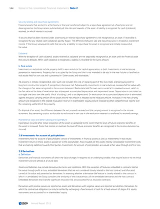 Security lending and repurchase agreements
Financial assets that are lent to a third party or that are transferred subject to a repurchase agreement at a fixed price are not
derecognized as the Group retains substantially all the risks and rewards of the asset. A liability is recognized for cash (collateral)
received, on which interest is accrued.
A security that has been received under a borrowing or reverse repurchase agreement is not recognized as an asset. A receivable is
recognized for any related cash (collateral) paid by Aegon. The difference between sale and repurchase price is treated as investment
income. If the Group subsequently sells that security, a liability to repurchase the asset is recognized and initially measured at
fair value.
Collateral
With the exception of cash collateral, assets received as collateral are not separately recognized as an asset until the financial asset
they secure defaults. When cash collateral is recognized, a liability is recorded for the same amount.
b. Real estate
Investments in real estate include property held to earn rentals or for capital appreciation, or both. Investments in real estate are
presented as investments. Property that is occupied by the Group and that is not intended to be sold in the near future is classified as
real estate held for own use and is presented in 'Other assets and receivables.'
All property is initially recognized at cost. Such cost includes the cost of replacing part of the real estate and borrowing cost for
long-term construction projects if recognition criteria are met. Subsequently, investments in real estate are measured at fair value with
the changes in fair value recognized in the income statement. Real estate held for own use is carried at its revalued amount, which is
the fair value at the date of revaluation less subsequent accumulated depreciation and impairment losses. Depreciation is calculated on
a straight line basis over the useful life of a building. Land is not depreciated. On revaluation the accumulated depreciation is eliminated
against the gross carrying amount of the asset and the net amount is restated to the revalued amount. Increases in the net carrying
amount are recognized in the related revaluation reserve in shareholders’ equity and are released to other comprehensive income over
the remaining useful life of the property.
On disposal of an asset, the difference between the net proceeds received and the carrying amount is recognized in the income
statement. Any remaining surplus attributable to real estate in own use in the revaluation reserve is transferred to retained earnings.
Maintenance costs and other subsequent expenditure
Expenditure incurred after initial recognition of the asset is capitalized to the extent that the level of future economic benefits of
the asset is increased. Costs that restore or maintain the level of future economic benefits are recognized in the income statement as
incurred.
2.8 Investments for account of policyholders
Investments held for account of policyholders consist of investments in financial assets as well as investments in real estate.
Investment return on these assets is passed on to the policyholder. Also included are the assets held by consolidated investment funds
that are backing liabilities towards third parties. Investments for account of policyholders are valued at fair value through profit or loss.
2.9 Derivatives
a. Definition
Derivatives are financial instruments of which the value changes in response to an underlying variable, that require little or no net initial
investment and are settled at a future date.
Assets and liabilities may include derivative-like terms and conditions. With the exception of features embedded in contracts held at
fair value through profit or loss, embedded derivatives that are not considered closely related to the host contract are bifurcated,
carried at fair value and presented as derivatives. In assessing whether a derivative-like feature is closely related to the contract in
which it is embedded, the Group considers the similarity of the characteristics of the embedded derivative and the host contract.
Embedded derivatives that transfer significant insurance risk are accounted for as insurance contracts.
Derivatives with positive values are reported as assets and derivatives with negative values are reported as liabilities. Derivatives for
which the contractual obligation can only be settled by exchanging a fixed amount of cash for a fixed amount of Aegon N.V. equity
instruments are accounted for in shareholders’ equity .
Notes to the consolidated financial statements  Note 2144
Annual Report 2015 CONTENTSCONTENTS
 