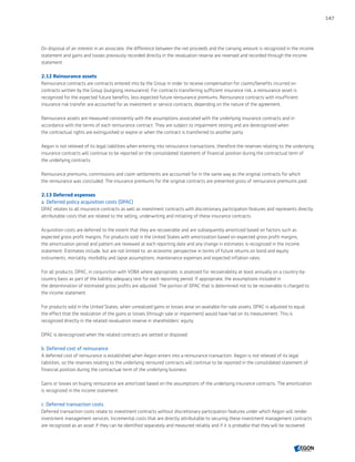 On disposal of an interest in an associate, the difference between the net proceeds and the carrying amount is recognized in the income
statement and gains and losses previously recorded directly in the revaluation reserve are reversed and recorded through the income
statement.
2.12 Reinsurance assets
Reinsurance contracts are contracts entered into by the Group in order to receive compensation for claims/benefits incurred on
contracts written by the Group (outgoing reinsurance). For contracts transferring sufficient insurance risk, a reinsurance asset is
recognized for the expected future benefits, less expected future reinsurance premiums. Reinsurance contracts with insufficient
insurance risk transfer are accounted for as investment or service contracts, depending on the nature of the agreement.
Reinsurance assets are measured consistently with the assumptions associated with the underlying insurance contracts and in
accordance with the terms of each reinsurance contract. They are subject to impairment testing and are derecognized when
the contractual rights are extinguished or expire or when the contract is transferred to another party.
Aegon is not relieved of its legal liabilities when entering into reinsurance transactions, therefore the reserves relating to the underlying
insurance contracts will continue to be reported on the consolidated statement of financial position during the contractual term of
the underlying contracts.
Reinsurance premiums, commissions and claim settlements are accounted for in the same way as the original contracts for which
the reinsurance was concluded. The insurance premiums for the original contracts are presented gross of reinsurance premiums paid.
2.13 Deferred expenses
a. Deferred policy acquisition costs (DPAC)
DPAC relates to all insurance contracts as well as investment contracts with discretionary participation features and represents directly
attributable costs that are related to the selling, underwriting and initiating of these insurance contracts.
Acquisition costs are deferred to the extent that they are recoverable and are subsequently amortized based on factors such as
expected gross profit margins. For products sold in the United States with amortization based on expected gross profit margins,
the amortization period and pattern are reviewed at each reporting date and any change in estimates is recognized in the income
statement. Estimates include, but are not limited to: an economic perspective in terms of future returns on bond and equity
instruments, mortality, morbidity and lapse assumptions, maintenance expenses and expected inflation rates.
For all products, DPAC, in conjunction with VOBA where appropriate, is assessed for recoverability at least annually on a country-by-
country basis as part of the liability adequacy test for each reporting period. If appropriate, the assumptions included in
the determination of estimated gross profits are adjusted. The portion of DPAC that is determined not to be recoverable is charged to
the income statement.
For products sold in the United States, when unrealized gains or losses arise on available-for-sale assets, DPAC is adjusted to equal
the effect that the realization of the gains or losses (through sale or impairment) would have had on its measurement. This is
recognized directly in the related revaluation reserve in shareholders’ equity.
DPAC is derecognized when the related contracts are settled or disposed.
b. Deferred cost of reinsurance
A deferred cost of reinsurance is established when Aegon enters into a reinsurance transaction. Aegon is not relieved of its legal
liabilities, so the reserves relating to the underlying reinsured contracts will continue to be reported in the consolidated statement of
financial position during the contractual term of the underlying business.
Gains or losses on buying reinsurance are amortized based on the assumptions of the underlying insurance contracts. The amortization
is recognized in the income statement.
c. Deferred transaction costs
Deferred transaction costs relate to investment contracts without discretionary participation features under which Aegon will render
investment management services. Incremental costs that are directly attributable to securing these investment management contracts
are recognized as an asset if they can be identified separately and measured reliably and if it is probable that they will be recovered.
147
CONTENTSCONTENTS
 