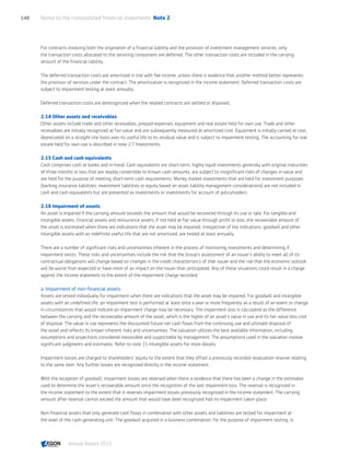 For contracts involving both the origination of a financial liability and the provision of investment management services, only
the transaction costs allocated to the servicing component are deferred. The other transaction costs are included in the carrying
amount of the financial liability.
The deferred transaction costs are amortized in line with fee income, unless there is evidence that another method better represents
the provision of services under the contract. The amortization is recognized in the income statement. Deferred transaction costs are
subject to impairment testing at least annually.
Deferred transaction costs are derecognized when the related contracts are settled or disposed.
2.14 Other assets and receivables
Other assets include trade and other receivables, prepaid expenses, equipment and real estate held for own use. Trade and other
receivables are initially recognized at fair value and are subsequently measured at amortized cost. Equipment is initially carried at cost,
depreciated on a straight line basis over its useful life to its residual value and is subject to impairment testing. The accounting for real
estate held for own use is described in note 2.7 Investments.
2.15 Cash and cash equivalents
Cash comprises cash at banks and in-hand. Cash equivalents are short-term, highly liquid investments generally with original maturities
of three months or less that are readily convertible to known cash amounts, are subject to insignificant risks of changes in value and
are held for the purpose of meeting short-term cash requirements. Money market investments that are held for investment purposes
(backing insurance liabilities, investment liabilities or equity based on asset liability management considerations) are not included in
cash and cash equivalents but are presented as investments or investments for account of policyholders.
2.16 Impairment of assets
An asset is impaired if the carrying amount exceeds the amount that would be recovered through its use or sale. For tangible and
intangible assets, financial assets and reinsurance assets, if not held at fair value through profit or loss, the recoverable amount of
the asset is estimated when there are indications that the asset may be impaired. Irrespective of the indications, goodwill and other
intangible assets with an indefinite useful life that are not amortized, are tested at least annually.
There are a number of significant risks and uncertainties inherent in the process of monitoring investments and determining if
impairment exists. These risks and uncertainties include the risk that the Group’s assessment of an issuer’s ability to meet all of its
contractual obligations will change based on changes in the credit characteristics of that issuer and the risk that the economic outlook
will be worse than expected or have more of an impact on the issuer than anticipated. Any of these situations could result in a charge
against the income statement to the extent of the impairment charge recorded.
a. Impairment of non-financial assets
Assets are tested individually for impairment when there are indications that the asset may be impaired. For goodwill and intangible
assets with an undefined life, an impairment test is performed at least once a year or more frequently as a result of an event or change
in circumstances that would indicate an impairment charge may be necessary. The impairment loss is calculated as the difference
between the carrying and the recoverable amount of the asset, which is the higher of an asset’s value in use and its fair value less cost
of disposal. The value in use represents the discounted future net cash flows from the continuing use and ultimate disposal of
the asset and reflects its known inherent risks and uncertainties. The valuation utilizes the best available information, including
assumptions and projections considered reasonable and supportable by management. The assumptions used in the valuation involve
significant judgments and estimates. Refer to note 21 Intangible assets for more details.
Impairment losses are charged to shareholders’ equity to the extent that they offset a previously recorded revaluation reserve relating
to the same item. Any further losses are recognized directly in the income statement.
With the exception of goodwill, impairment losses are reversed when there is evidence that there has been a change in the estimates
used to determine the asset’s recoverable amount since the recognition of the last impairment loss. The reversal is recognized in
the income statement to the extent that it reverses impairment losses previously recognized in the income statement. The carrying
amount after reversal cannot exceed the amount that would have been recognized had no impairment taken place.
Non-financial assets that only generate cash flows in combination with other assets and liabilities are tested for impairment at
the level of the cash-generating unit. The goodwill acquired in a business combination, for the purpose of impairment testing, is
Notes to the consolidated financial statements  Note 2148
Annual Report 2015 CONTENTSCONTENTS
 
