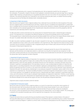 allocated to cash-generating units, or groups of cash-generating units, that are expected to benefit from the synergies of
the combination. The allocation is based on the level at which goodwill is monitored internally and cannot be larger than an operating
segment. When impairing a cash-generating unit, any goodwill allocated to the unit is first written-off and recognized in the income
statement. The remaining impairment loss is allocated on a pro rata basis among the other assets, on condition that the resulting
carrying amounts do not fall below the individual assets’ recoverable amounts.
b. Impairment of debt instruments
Debt instruments are impaired if there is objective evidence that a credit event has occurred after the initial recognition of the asset
that has a negative impact on the estimated future cash flows. A specific security is considered to be impaired when it is determined
that it is probable that not all amounts due (both principal and interest) will be collected as scheduled. Individually significant loans and
other receivables are first assessed separately. All non-impaired assets measured at amortized cost are then grouped by credit risk
characteristics and collectively tested for impairment.
For debt instruments carried at amortized cost, the carrying amount of impaired financial assets is reduced through an allowance
account. The impairment loss is calculated as the difference between the carrying and recoverable amount of the investment.
The recoverable amount is determined by discounting the estimated probable future cash flows at the original effective interest rate of
the asset. For variable interest debt instruments, the current effective interest rate under the contract is applied.
For debt instruments classified as available-for-sale, the asset is impaired to its fair value. Any unrealized loss previously recognized in
other comprehensive income is taken to the income statement in the impairment loss. After impairment the interest accretion on debt
instruments that are classified as available-for-sale is recognized using the rate of interest used to discount the future cash flows for
the purpose of measuring the impairment loss.
Impairment losses recognized for debt instruments can be reversed if in subsequent periods the amount of the impairment loss
decreases and that decrease can be objectively related to a credit event occurring after the impairment was recognized. For debt
instruments carried at amortized cost, the carrying amount after reversal cannot exceed what the amortized cost would have been at
the reversal date, had the impairment not been recognized.
c. Impairment of equity instruments
For equity instruments, objective evidence of impairment of an investment in an equity instrument classified as available-for-sale
includes information about significant changes with an adverse effect that have taken place in the technological, market, economic or
legal environment in which the issuer operates, and indicates that the cost of the investment in the equity instrument may not be
recovered. A significant or prolonged decline in fair value below initial cost is also considered objective evidence of impairment and
always results in a loss being recognized in the income statement. Significant or prolonged decline is defined as an unrealized loss
position for generally more than six months or a fair value of less than 80% of the cost price of the investment. Equity investments are
impaired to the asset’s fair value and any unrealized gain or loss previously recognized in shareholders’ equity is taken to the income
statement as an impairment loss. The amount exceeding the balance of previously recognized unrealized gains or losses is recognized
in the income statement. If an available-for-­sale equity security is impaired based upon Aegon’s qualitative or quantitative impairment
criteria, any further declines in the fair value at subsequent reporting dates are recognized as impairments. Therefore, at each reporting
period, for an equity security that is determined to be impaired based upon Aegon’s impairment criteria, an impairment is recognized for
the difference between the fair value and the original cost basis, less any previously recognized impairments.
Impairment losses on equity instruments cannot be reversed.
d. Impairment of reinsurance assets
Reinsurance assets are impaired if there is objective evidence, as a result of an event that occurred after initial recognition of
the reinsurance asset, that not all amounts due under the terms of the contract may be received. In such a case, the value of
the reinsurance asset recoverable is determined based on the best estimate of future cash flows, taking into consideration
the reinsurer’s current and expected future financial conditions plus any collateral held in trust for Aegon’s benefit. The carrying value
is reduced to this calculated recoverable value, and the impairment loss recognized in the income statement.
2.17 Equity
Financial instruments that are issued by the Group are classified as equity if they represent a residual interest in the assets of
the Group after deducting all of its liabilities and the Group has an unconditional right to avoid delivering cash or another financial asset
to settle its contractual obligation. In addition to common shares, the Group has issued perpetual securities. Perpetual securities have
149
CONTENTSCONTENTS
 