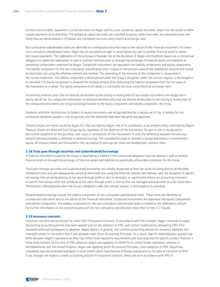 no final maturity date, repayment is at the discretion of Aegon and for junior perpetual capital securities, Aegon has the option to defer
coupon payments at its discretion. The perpetual capital securities are classified as equity rather than debt, are measured at par and
those that are denominated in US dollars are translated into euro using historical exchange rates.
Non-cumulative subordinated notes are identified as a compound instrument due to the nature of this financial instrument. For these
non-cumulative subordinated notes, Aegon has an unconditional right to avoid delivering cash or another financial asset to settle
the coupon payments. The redemption of the principal is however not at the discretion of Aegon and therefore Aegon has a contractual
obligation to settle the redemption in cash or another financial asset or through the exchange of financial assets and liabilities at
potentially unfavorable conditions for Aegon. Compound instruments are separated into liability components and equity components.
The liability component for the non-cumulative subordinated notes is equal to the present value of the redemption amount and carried
at amortized cost using the effective interest rate method. The unwinding of the discount of this component is recognized in
the income statement. The liability component is derecognized when the Group’s obligation under the contract expires, is discharged or
is cancelled. The equity component is assigned the residual amount after deducting the liability component from the fair value of
the instrument as a whole. The equity component in US dollars is translated into euro using historical exchange rates.
Incremental external costs that are directly attributable to the issuing or buying back of own equity instruments are recognized in
equity, net of tax. For compound instruments incremental external costs that are directly attributable to the issuing or buying back of
the compound instruments are recognized proportionate to the equity component and liability component, net of tax.
Dividends and other distributions to holders of equity instruments are recognized directly in equity, net of tax. A liability for non-
cumulative dividends payable is not recognized until the dividends have been declared and approved.
Treasury shares are shares issued by Aegon N.V. that are held by Aegon, one of its subsidiaries or by another entity controlled by Aegon.
Treasury shares are deducted from Group equity, regardless of the objective of the transaction. No gain or loss is recognized in
the income statement on the purchase, sale, issue or cancellation of the instruments. If sold, the difference between the carrying
amount and the proceeds is reflected in retained earnings. The consideration paid or received is recognized directly in shareholders’
equity. All treasury shares are eliminated in the calculation of earnings per share and dividend per common share.
2.18 Trust pass-through securities and (subordinated) borrowings
A financial instrument issued by the Group is classified as a liability if the contractual obligation must be settled in cash or another
financial asset or through the exchange of financial assets and liabilities at potentially unfavorable conditions for the Group.
Trust pass-through securities and (subordinated) borrowings are initially recognized at their fair value including directly attributable
transaction costs and are subsequently carried at amortized cost using the effective interest rate method, with the exception of specific
borrowings that are designated as at fair value through profit or loss to eliminate, or significantly reduce, an accounting mismatch,
or specific borrowings which are carried as at fair value through profit or loss as they are managed and evaluated on a fair value basis.
The liability is derecognized when the Group’s obligation under the contract expires, is discharged or is cancelled.
Subordinated borrowings include the liability component of non-cumulative subordinated notes. These notes are identified as
a compound instrument due to the nature of this financial instrument. Compound instruments are separated into equity components
and liability components. The liability component for the non-cumulative subordinated notes is related to the redemption amount.
For further information on the accounting policy of the non-cumulative subordinated notes refer to note 2.17 Equity.
2.19 Insurance contracts
Insurance contracts are accounted for under IFRS 4 Insurance Contracts. In accordance with this standard, Aegon continues to apply
the existing accounting policies that were applied prior to the adoption of IFRS, with certain modifications allowed by IFRS 4 for
standards effective subsequent to adoption. Aegon applies, in general, non-uniform accounting policies for insurance liabilities and
intangible assets to the extent that it was allowed under Dutch Accounting Principles. As a result, specific methodologies applied may
differ between Aegon’s operations as they may reflect local regulatory requirements and local practices for specific product features in
these local markets. At the time of IFRS adoption, Aegon was applying US GAAP for its United States operations whereas in
the Netherlands and the United Kingdom, Aegon was applying Dutch Accounting Principles. Since adoption of IFRS, Aegon has
considered new and amended standards in those GAAPs which have become effective subsequent to the date of transition to IFRS.
If any changes are made to current accounting policies for insurance contracts, these will be in accordance with IFRS 4.
Notes to the consolidated financial statements  Note 2150
Annual Report 2015 CONTENTSCONTENTS
 