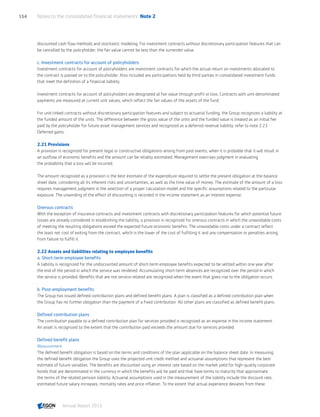 discounted cash flow methods and stochastic modeling. For investment contracts without discretionary participation features that can
be cancelled by the policyholder, the fair value cannot be less than the surrender value.
c. Investment contracts for account of policyholders
Investment contracts for account of policyholders are investment contracts for which the actual return on investments allocated to
the contract is passed on to the policyholder. Also included are participations held by third parties in consolidated investment funds
that meet the definition of a financial liability.
Investment contracts for account of policyholders are designated at fair value through profit or loss. Contracts with unit-denominated
payments are measured at current unit values, which reflect the fair values of the assets of the fund.
For unit-linked contracts without discretionary participation features and subject to actuarial funding, the Group recognizes a liability at
the funded amount of the units. The difference between the gross value of the units and the funded value is treated as an initial fee
paid by the policyholder for future asset management services and recognized as a deferred revenue liability, refer to note 2.23
Deferred gains.
2.21 Provisions
A provision is recognized for present legal or constructive obligations arising from past events, when it is probable that it will result in
an outflow of economic benefits and the amount can be reliably estimated. Management exercises judgment in evaluating
the probability that a loss will be incurred.
The amount recognized as a provision is the best estimate of the expenditure required to settle the present obligation at the balance
sheet date, considering all its inherent risks and uncertainties, as well as the time value of money. The estimate of the amount of a loss
requires management judgment in the selection of a proper calculation model and the specific assumptions related to the particular
exposure. The unwinding of the effect of discounting is recorded in the income statement as an interest expense.
Onerous contracts
With the exception of insurance contracts and investment contracts with discretionary participation features for which potential future
losses are already considered in establishing the liability, a provision is recognized for onerous contracts in which the unavoidable costs
of meeting the resulting obligations exceed the expected future economic benefits. The unavoidable costs under a contract reflect
the least net cost of exiting from the contract, which is the lower of the cost of fulfilling it and any compensation or penalties arising
from failure to fulfill it.
2.22 Assets and liabilities relating to employee benefits
a. Short-term employee benefits
A liability is recognized for the undiscounted amount of short-term employee benefits expected to be settled within one year after
the end of the period in which the service was rendered. Accumulating short-term absences are recognized over the period in which
the service is provided. Benefits that are not service-related are recognized when the event that gives rise to the obligation occurs.
b. Post-employment benefits
The Group has issued defined contribution plans and defined benefit plans. A plan is classified as a defined contribution plan when
the Group has no further obligation than the payment of a fixed contribution. All other plans are classified as defined benefit plans.
Defined contribution plans
The contribution payable to a defined contribution plan for services provided is recognized as an expense in the income statement.
An asset is recognized to the extent that the contribution paid exceeds the amount due for services provided.
Defined benefit plans
Measurement
The defined benefit obligation is based on the terms and conditions of the plan applicable on the balance sheet date. In measuring
the defined benefit obligation the Group uses the projected unit credit method and actuarial assumptions that represent the best
estimate of future variables. The benefits are discounted using an interest rate based on the market yield for high-quality corporate
bonds that are denominated in the currency in which the benefits will be paid and that have terms to maturity that approximate
the terms of the related pension liability. Actuarial assumptions used in the measurement of the liability include the discount rate,
estimated future salary increases, mortality rates and price inflation. To the extent that actual experience deviates from these
Notes to the consolidated financial statements  Note 2154
Annual Report 2015 CONTENTSCONTENTS
 