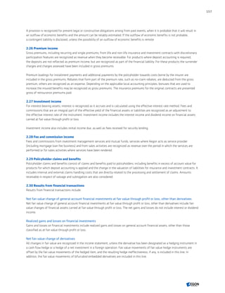 A provision is recognized for present legal or constructive obligations arising from past events, when it is probable that it will result in
an outflow of economic benefits and the amount can be reliably estimated. If the outflow of economic benefits is not probable,
a contingent liability is disclosed, unless the possibility of an outflow of economic benefits is remote.
2.26 Premium income
Gross premiums, including recurring and single premiums, from life and non-life insurance and investment contracts with discretionary
participation features are recognized as revenue when they become receivable. For products where deposit accounting is required,
the deposits are not reflected as premium income, but are recognized as part of the financial liability. For these products the surrender
charges and charges assessed have been included in gross premiums.
Premium loadings for installment payments and additional payments by the policyholder towards costs borne by the insurer are
included in the gross premiums. Rebates that form part of the premium rate, such as no-claim rebates, are deducted from the gross
premium, others are recognized as an expense. Depending on the applicable local accounting principles, bonuses that are used to
increase the insured benefits may be recognized as gross premiums. The insurance premiums for the original contracts are presented
gross of reinsurance premiums paid.
2.27 Investment income
For interest-bearing assets, interest is recognized as it accrues and is calculated using the effective interest rate method. Fees and
commissions that are an integral part of the effective yield of the financial assets or liabilities are recognized as an adjustment to
the effective interest rate of the instrument. Investment income includes the interest income and dividend income on financial assets
carried at fair value through profit or loss.
Investment income also includes rental income due, as well as fees received for security lending.
2.28 Fee and commission income
Fees and commissions from investment management services and mutual funds, services where Aegon acts as service provider
(including mortgage loan fee business) and from sales activities are recognized as revenue over the period in which the services are
performed or for sales activities where services have been rendered.
2.29 Policyholder claims and benefits
Policyholder claims and benefits consist of claims and benefits paid to policyholders, including benefits in excess of account value for
products for which deposit accounting is applied and the change in the valuation of liabilities for insurance and investment contracts. It
includes internal and external claims handling costs that are directly related to the processing and settlement of claims. Amounts
receivable in respect of salvage and subrogation are also considered.
2.30 Results from financial transactions
Results from financial transactions include:
Net fair value change of general account financial investments at fair value through profit or loss, other than derivatives
Net fair value change of general account financial investments at fair value through profit or loss, other than derivatives include fair
value changes of financial assets carried at fair value through profit or loss. The net gains and losses do not include interest or dividend
income.
Realized gains and losses on financial investments
Gains and losses on financial investments include realized gains and losses on general account financial assets, other than those
classified as at fair value through profit or loss.
Net fair value change of derivatives
All changes in fair value are recognized in the income statement, unless the derivative has been designated as a hedging instrument in
a cash flow hedge or a hedge of a net investment in a foreign operation. Fair value movements of fair value hedge instruments are
offset by the fair value movements of the hedged item, and the resulting hedge ineffectiveness, if any, is included in this line. In
addition, the fair value movements of bifurcated embedded derivatives are included in this line.
157
CONTENTSCONTENTS
 