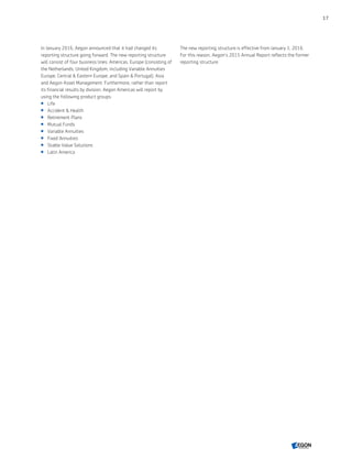 In January 2016, Aegon announced that it had changed its
reporting structure going forward. The new reporting structure
will consist of four business lines: Americas, Europe (consisting of
the Netherlands; United Kingdom, including Variable Annuities
Europe; Central  Eastern Europe; and Spain  Portugal), Asia
and Aegon Asset Management. Furthermore, rather than report
its financial results by division, Aegon Americas will report by
using the following product groups:
 Life
 Accident  Health
 Retirement Plans
 Mutual Funds
 Variable Annuities
 Fixed Annuities
 Stable Value Solutions
 Latin America
The new reporting structure is effective from January 1, 2016.
For this reason, Aegon’s 2015 Annual Report reflects the former
reporting structure.
17
CONTENTS
 