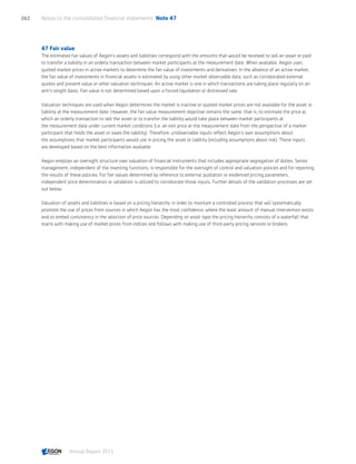 47 Fair value
The estimated fair values of Aegon’s assets and liabilities correspond with the amounts that would be received to sell an asset or paid
to transfer a liability in an orderly transaction between market participants at the measurement date. When available, Aegon uses
quoted market prices in active markets to determine the fair value of investments and derivatives. In the absence of an active market,
the fair value of investments in financial assets is estimated by using other market observable data, such as corroborated external
quotes and present value or other valuation techniques. An active market is one in which transactions are taking place regularly on an
arm’s length basis. Fair value is not determined based upon a forced liquidation or distressed sale.
Valuation techniques are used when Aegon determines the market is inactive or quoted market prices are not available for the asset or
liability at the measurement date. However, the fair value measurement objective remains the same, that is, to estimate the price at
which an orderly transaction to sell the asset or to transfer the liability would take place between market participants at
the measurement date under current market conditions (i.e. an exit price at the measurement date from the perspective of a market
participant that holds the asset or owes the liability). Therefore, unobservable inputs reflect Aegon’s own assumptions about
the assumptions that market participants would use in pricing the asset or liability (including assumptions about risk). These inputs
are developed based on the best information available.
Aegon employs an oversight structure over valuation of financial instruments that includes appropriate segregation of duties. Senior
management, independent of the investing functions, is responsible for the oversight of control and valuation policies and for reporting
the results of these policies. For fair values determined by reference to external quotation or evidenced pricing parameters,
independent price determination or validation is utilized to corroborate those inputs. Further details of the validation processes are set
out below.
Valuation of assets and liabilities is based on a pricing hierarchy, in order to maintain a controlled process that will systematically
promote the use of prices from sources in which Aegon has the most confidence, where the least amount of manual intervention exists
and to embed consistency in the selection of price sources. Depending on asset type the pricing hierarchy consists of a waterfall that
starts with making use of market prices from indices and follows with making use of third-party pricing services or brokers.
Notes to the consolidated financial statements  Note 47262
Annual Report 2015 CONTENTSCONTENTS
 