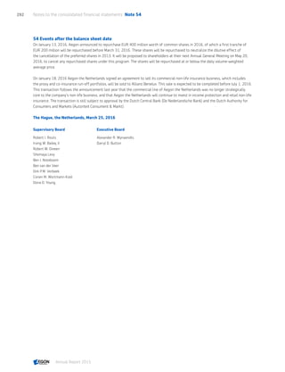 54 Events after the balance sheet date
On January 13, 2016, Aegon announced to repurchase EUR 400 million worth of common shares in 2016, of which a first tranche of
EUR 200 million will be repurchased before March 31, 2016. These shares will be repurchased to neutralize the dilutive effect of
the cancellation of the preferred shares in 2013. It will be proposed to shareholders at their next Annual General Meeting on May 20,
2016, to cancel any repurchased shares under this program. The shares will be repurchased at or below the daily volume-weighted
average price.
On January 18, 2016 Aegon the Netherlands signed an agreement to sell its commercial non-life insurance business, which includes
the proxy and co-insurance run-off portfolios, will be sold to Allianz Benelux. This sale is expected to be completed before July 1, 2016.
This transaction follows the announcement last year that the commercial line of Aegon the Netherlands was no longer strategically
core to the company's non-life business, and that Aegon the Netherlands will continue to invest in income protection and retail non-life
insurance. The transaction is still subject to approval by the Dutch Central Bank (De Nederlandsche Bank) and the Dutch Authority for
Consumers and Markets (Autoriteit Consument  Markt).
The Hague, the Netherlands, March 25, 2016
Supervisory Board Executive Board
Robert J. Routs Alexander R. Wynaendts
Irving W. Bailey, II Darryl D. Button
Robert W. Dineen
Shemaya Levy
Ben J. Noteboom
Ben van der Veer
Dirk P.M. Verbeek
Corien M. Wortmann-Kool
Dona D. Young
Notes to the consolidated financial statements  Note 54292
Annual Report 2015 CONTENTSCONTENTS
 
