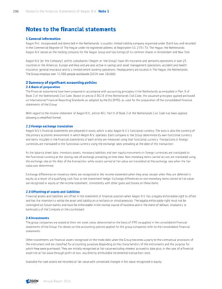 Notes to the financial statements
1 General information
Aegon N.V., incorporated and domiciled in the Netherlands, is a public limited liability company organized under Dutch law and recorded
in the Commercial Register of The Hague under its registered address at Aegonplein 50, 2591 TV, The Hague, the Netherlands.
Aegon N.V. serves as the holding company for the Aegon Group and has listings of its common shares in Amsterdam and New York.
Aegon N.V. (or 'the Company') and its subsidiaries ('Aegon' or 'the Group') have life insurance and pensions operations in over 25
countries in the Americas, Europe and Asia and are also active in savings and asset management operations, accident and health
insurance, general insurance and to a limited extent banking operations. Headquarters are located in The Hague, the Netherlands.
The Group employs over 31,500 people worldwide (2014: over 28,000).
2 Summary of significant accounting policies
2.1 Basis of preparation
The financial statements have been prepared in accordance with accounting principles in the Netherlands as embodied in Part 9 of
Book 2 of the Netherlands Civil Code. Based on article 2:362.8 of the Netherlands Civil Code, the valuation principles applied are based
on International Financial Reporting Standards as adopted by the EU (IFRS), as used for the preparation of the consolidated financial
statements of the Group.
With regard to the income statement of Aegon N.V., article 402, Part 9 of Book 2 of the Netherlands Civil Code has been applied,
allowing a simplified format.
2.2 Foreign exchange translation
Aegon N.V.'s financial statements are prepared in euros, which is also Aegon N.V.'s functional currency. The euro is also the currency of
the primary economic environment in which Aegon N.V. operates. Each company in the Group determines its own functional currency
and items included in the financial statements of each entity are measured using that functional currency. Transactions in foreign
currencies are translated to the functional currency using the exchange rates prevailing at the date of the transaction.
At the balance sheet date, monetary assets, monetary liabilities and own equity instruments in foreign currencies are translated to
the functional currency at the closing rate of exchange prevailing on that date. Non-monetary items carried at cost are translated using
the exchange rate at the date of the transaction, while assets carried at fair value are translated at the exchange rate when the fair
value was determined.
Exchange differences on monetary items are recognized in the income statement when they arise, except when they are deferred in
equity as a result of a qualifying cash flow or net investment hedge. Exchange differences on non-monetary items carried at fair value
are recognized in equity or the income statement, consistently with other gains and losses on these items.
2.3 Offsetting of assets and liabilities
Financial assets and liabilities are offset in the statement of financial position when Aegon N.V. has a legally enforceable right to offset
and has the intention to settle the asset and liability on a net basis or simultaneously. The legally enforceable right must not be
contingent on future events and must be enforceable in the normal course of business and in the event of default, insolvency or
bankruptcy of the Company or the counterpart.
2.4 Investments
The group companies are stated at their net asset value, determined on the basis of IFRS as applied in the consolidated financial
statements of the Group. For details on the accounting policies applied for the group companies refer to the consolidated financial
statements.
Other investments are financial assets recognized on the trade date when the Group becomes a party to the contractual provisions of
the instrument and are classified for accounting purposes depending on the characteristics of the instruments and the purpose for
which they were purchased. They are initially recognized at fair value excluding interest accrued to date plus, in the case of a financial
asset not at fair value through profit or loss, any directly attributable incremental transaction costs.
Available-for-sale assets are recorded at fair value with unrealized changes in fair value recognized in equity.
Notes to the financial statements of Aegon N.V.  Note 1296
Annual Report 2015 CONTENTSCONTENTS
 