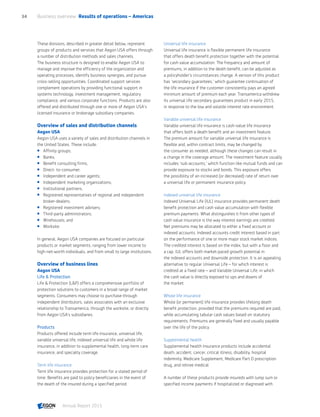 These divisions, described in greater detail below, represent
groups of products and services that Aegon USA offers through
a number of distribution methods and sales channels.
The business structure is designed to enable Aegon USA to
manage and improve the efficiency of the organization and
operating processes, identify business synergies, and pursue
cross-selling opportunities. Coordinated support services
complement operations by providing functional support in
systems technology, investment management, regulatory
compliance, and various corporate functions. Products are also
offered and distributed through one or more of Aegon USA's
licensed insurance or brokerage subsidiary companies.
Overview of sales and distribution channels
Aegon USA
Aegon USA uses a variety of sales and distribution channels in
the United States. These include:
 Affinity groups;
 Banks;
 Benefit consulting firms;
 Direct- to-consumer;
 Independent and career agents;
 Independent marketing organizations;
 Institutional partners;
 Registered representatives of regional and independent
broker-dealers;
 Registered investment advisers;
 Third-party administrators;
 Wirehouses; and
 Worksite.
In general, Aegon USA companies are focused on particular
products or market segments, ranging from lower income to
high-net-worth individuals, and from small to large institutions.
Overview of business lines
Aegon USA
Life  Protection
Life  Protection (LP) offers a comprehensive portfolio of
protection solutions to customers in a broad range of market
segments. Consumers may choose to purchase through
independent distributors, sales associates with an exclusive
relationship to Transamerica, through the worksite, or directly
from Aegon USA’s subsidiaries.
Products
Products offered include term life insurance, universal life,
variable universal life, indexed universal life and whole life
insurance, in addition to supplemental health, long-term care
insurance, and specialty coverage.
Term life insurance
Term life insurance provides protection for a stated period of
time. Benefits are paid to policy beneficiaries in the event of
the death of the insured during a specified period.
Universal life insurance
Universal life insurance is flexible permanent life insurance
that offers death benefit protection together with the potential
for cash value accumulation. The frequency and amount of
premiums, in addition to the death benefit, can be adjusted as
a policyholder's circumstances change. A version of this product
has 'secondary guarantees,' which guarantee continuation of
the life insurance if the customer consistently pays an agreed
minimum amount of premium each year. Transamerica withdrew
its universal life secondary guarantees product in early 2015,
in response to the low and volatile interest rate environment.
Variable universal life insurance
Variable universal life insurance is cash-value life insurance
that offers both a death benefit and an investment feature.
The premium amount for variable universal life insurance is
flexible and, within contract limits, may be changed by
the consumer as needed, although these changes can result in
a change in the coverage amount. The investment feature usually
includes 'sub-accounts,' which function like mutual funds and can
provide exposure to stocks and bonds. This exposure offers
the possibility of an increased (or decreased) rate of return over
a universal life or permanent insurance policy.
Indexed universal life insurance
Indexed Universal Life (IUL) insurance provides permanent death
benefit protection and cash value accumulation with flexible
premium payments. What distinguishes it from other types of
cash value insurance is the way interest earnings are credited.
Net premiums may be allocated to either a fixed account or
indexed accounts. Indexed accounts credit interest based in part
on the performance of one or more major stock market indices.
The credited interest is based on the index, but with a floor and
a cap. IUL offers both market-paced growth potential in
the indexed accounts and downside protection. It is an appealing
alternative to regular Universal Life – for which interest is
credited at a fixed rate – and Variable Universal Life, in which
the cash value is directly exposed to ups and downs of
the market.
Whole life insurance
Whole (or permanent) life insurance provides lifelong death
benefit protection, provided that the premiums required are paid,
while accumulating tabular cash values based on statutory
requirements. Premiums are generally fixed and usually payable
over the life of the policy.
Supplemental health
Supplemental health insurance products include accidental
death, accident, cancer, critical illness, disability, hospital
indemnity, Medicare Supplement, Medicare Part D prescription
drug, and retiree medical.
A number of these products provide insureds with lump sum or
specified income payments if hospitalized or diagnosed with
Business overview  Results of operations – Americas34
Annual Report 2015 CONTENTS
 