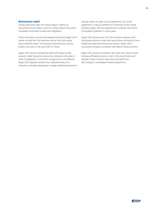 Reinsurance ceded
Ceding reinsurance does not remove Aegon’s liability as
the primary insurer. Aegon could incur losses should reinsurance
companies not be able to meet their obligations.
These reinsurance contracts are designed to diversify Aegon USA's
overall risk and limit the maximum loss on risks that exceed
policy retention levels. The maximum retention limits vary by
product and class of risk up to USD 15 million.
Aegon USA remains contingently liable with respect to the
amounts ceded should the reinsurance company not be able to
meet its obligations. To minimize its exposure to such defaults,
Aegon USA regularly monitors the creditworthiness of its
reinsurers, and where appropriate, arranges additional protection
through letters of credit or trust agreements. For certain
agreements, funds are withheld for investment by the ceding
company. Aegon USA has experienced no material reinsurance
recoverability problems in recent years.
Aegon USA reinsures part of its life insurance exposure with
third-party reinsurers under both quota-share and excess-of-loss
(traditional indemnity) reinsurance treaties. Aegon USA's
reinsurance strategy is consistent with typical industry practice.
Aegon USA insurance companies also enter into contracts with
company-affiliated reinsurers, both in the United States and
overseas. These contracts have been eliminated from
the Company's consolidated financial statements.
41
CONTENTS
 