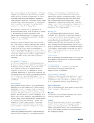 Accumulation products pay benefits on the policy maturity date,
subject to survival of the insured. Most policies also pay death
benefits should the insured die during the term of the contract.
Death benefits may be stipulated in the policy or depend on
the gross premiums paid to date. Premiums and amounts insured
are established at inception of the contract. The amount insured
can be increased as a result of profit sharing, if provided for
under the terms and conditions of the product.
Minimum interest guarantees exist for all generations of
accumulation products written, except for universal life products,
for which premiums are invested solely in equity funds.
Older generation products contain a 4% guarantee. In 1999
the guarantee for new products decreased to 3%; and in 2013
the guarantee decreased to 0%.
Various profit-sharing arrangements exist. Bonuses are either
paid in cash (usually for a pension, as described later) or used to
increase the sum insured. A common form of profit sharing is to
set bonus levels by reference to external indexes based on
pre-defined portfolios of Dutch government bonds. The bonds
included in the portfolios have differing remaining maturities and
interest rates. Together they are considered an approximation of
the long-term rate of return on high-quality Dutch financial
investments.
Term and whole life insurance
Term life insurance pays out death benefits should the insured
die during the term of the contract. Whole life insurance pays out
death benefits in the event of death, regardless of when this
occurs. Premiums and amounts insured are established at
inception of the contract and are guaranteed. The amount
insured may be adjusted at the request of the policyholder. Term
life insurance policies do not include profit-sharing arrangements.
Part of the whole life insurance portfolio has profit-sharing
features, which are based on external indexes or the return of
related assets.
Annuity insurance
Annuity insurance includes products in the accumulation phase
and products in the deaccumulation phase. Payout commences
at a date determined in the policy, and usually continues until
the death of the insured or the beneficiary. Premiums are paid
at inception of the policy or during the accumulation phase of
the policy. The contracts contain minimum guarantees of 3% or
4%, and prior to 1999, of 4%. Interest rebates are given on both
single and regular premium annuity insurance, and may be based
on a portfolio of Dutch government bonds – although other
calculation benchmarks may also be applied. There are also
profit-sharing schemes set by reference to external indexes
based on pre-defined portfolios of Dutch government bonds.
Variable unit-linked products
These products have a minimum benefit guarantee, except for
premiums invested in equity funds. The initial guarantee period
is ten years. Tontine plans are unit-linked contracts with
a specific bonus structure. At the end of the year in which
the insured dies, the policy balance is distributed to surviving
policyholders that belong to the same tontine series, rather
than to the policyholder's estate. A death benefit is paid to
the dependents in the event that the policyholder dies before
the policy matures. Tontine policyholders may invest premiums in
a number of Aegon funds. Aegon the Netherlands manages
tontine plans, but no longer sells them.
Mortgage loans
At present, Aegon the Netherlands mostly offers ‘annuity
mortgages’. Before 2013, Aegon the Netherlands also offered
interest-only, unit-linked and savings mortgage loans, and is
continuing to do so for existing mortgage loans that are being
renegotiated. Mortgage loans are partly funded by issuing
residential mortgage-backed securities in Saecure – Aegon’s
Dutch residential mortgage-backed securities program. In 2015,
Aegon the Netherlands increased its mortgage loan fee business.
For this business, Aegon originates the mortgage loans fully for
account of third parties and remains the service provider for
these mortgage loans.
Savings accounts
Aegon the Netherlands offers flexible savings accounts with cash
withdrawal with limited restrictions, and deposit accounts with
a pre-determined maturity.
Investment contracts
Investment contracts are investment products that offer
index-linked returns and generate fee income from
the performance of the investments.
Long-term deposits ('Banksparen')
'Banksparen' is a tax-deferred savings product in which amounts
are deposited in a 'locked' bank account. The amount saved is
available after a certain period of time for specific purposes such
as for a supplementary pension or paying off a mortgage.
Sales and distribution
Aegon the Netherland's Life  Savings products are sold through
Aegon’s intermediary and direct channels.
Pensions
The Pensions business provides a variety of full-service pension
products to pension funds and companies.
Products
Aegon the Netherlands provides full-service pension solutions
and administration-only services to company and industry
pension funds, large companies and owners of small and
medium-sized companies. The full-service pension products for
account of policyholders are separate account group contracts
with and without guarantees.
47
CONTENTS
 