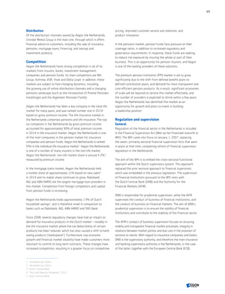 Distribution
Of the distribution channels owned by Aegon the Netherlands,
Unirobe Meeùs Group is the main one, through which it offers
financial advice to customers, including the sale of insurance,
pensions, mortgage loans, financing, and savings and
investment products.
Competition
Aegon the Netherlands faces strong competition in all of its
markets from insurers, banks, investment management
companies and pension funds. Its main competitors are NN
Group, Achmea, ASR, Vivat and Delta Lloyd. In addition, these
markets are subject to fast-changing dynamics, including
the growing use of online distribution channels and a changing
pensions landscape (such as the introduction of Premie Pensioen
Instellingen and the Algemeen Pensioen Fonds).
Aegon the Netherlands has been a key company in the total life
market for many years, and was ranked number one in 2014‍1
based on gross premium income. The life insurance market in
the Netherlands comprises pensions and life insurance. The top
six companies in the Netherlands by gross premium income
accounted for approximately 90% of total premium income
in 2014 in the insurance market. Aegon the Netherlands is one
of the main companies in the pension market for insurance
companies and pension funds. Aegon the Netherlands is ranked
fifth in the individual life insurance market‍2
. Aegon the Netherlands
is one of a number of many insurers in the non-life market.
Aegon the Netherlands' non-life market share is around 4.2%‍3
,
measured by premium income.
In the mortgage loans market, Aegon the Netherlands held
a market share of approximately 11% based on new sales‍4
in 2014 and its maket share continues to grow. Rabobank,
ING and ABN AMRO are the largest mortgage loan providers in
this market. Competition from foreign competitors and capital
from pension funds is increasing.
Aegon the Netherlands holds approximately 1.9% of Dutch
household savings‍5
, and is therefore small in comparison to
banks such as Rabobank, ING, ABN AMRO and SNS Bank.
Since 2008, several regulatory changes have had an impact on
demand for insurance products in the Dutch market – notably in
the life insurance market where the tax deductibility of certain
products has been reduced, which has also caused a shift to bank
saving products ('banksparen'). Furthermore, low economic
growth and financial market volatility have made customers more
reluctant to commit to long-term contracts. These changes have
increased competition, resulting in a greater focus on competitive
pricing, improved customer service and retention, and
product innovation.
In the pensions market, pension funds face pressure on their
coverage ratios, in addition to increased regulatory and
governance requirements. In response, these funds are seeking
to reduce risk exposure by insuring the whole or part of their
business. This is an opportunity for pension insurers, and Aegon
is one of the leading providers of these solutions.
The premium pension institution (PPI) market is set to grow
significantly due to the shift from defined benefit plans to
defined contribution plans, and demand for more transparent and
cost-efficient pension products. As a result, significant economies
of scale will be required to service this market effectively, and
the number of providers is expected to shrink within a few years.
Aegon the Netherlands has identified this market as an
opportunity for growth and plans to invest in building
a leadership position.
Regulation and supervision
General
Regulation of the financial sector in the Netherlands is included
in the Financial Supervision Act (Wet op het financieel toezicht or
Wft). The Wft came into force on January 1, 2007, replacing
the seven, primarily sectoral financial supervision Acts that were
in place at that time, completing reform of financial supervision
legislation in the Netherlands.
The aim of the Wft is to embed the cross-sectoral functional
approach within the Dutch supervisory system. This approach
replaced the prior sectoral approach to financial supervision,
which was embedded in the previous legislation. The supervision
of financial institutions pursuant to the Wft rests with
the Dutch Central Bank (DNB) and the Authority for the
Financial Markets (AFM).
DNB is responsible for prudential supervision, while the AFM
supervises the conduct of business of financial institutions, and
the conduct of business on financial markets. The aim of DNB’s
prudential supervision is to ensure the solidity of financial
institutions and contribute to the stability of the financial sector.
The AFM’s conduct of business supervision focuses on ensuring
orderly and transparent financial market processes, integrity in
relations between market parties and due care in the provision of
services to clients. With regard to insurance companies and banks,
DNB is the supervisory authority, and therefore the main insurance
and banking supervisory authority in the Netherlands, in the case
of the latter, together with the European Central Bank (ECB).
1	 Verzekerd van Cijfers.
2	 Verzekerd van Cijfers.
3	 Dutch Central Bank.
4	 The Land Registry (Kadaster), 2015.
5	 Dutch Central Bank.
49
CONTENTS
 