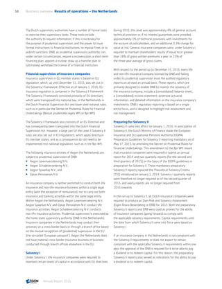 The Dutch supervisory authorities have a number of formal tools
to exercise their supervisory tasks. These tools include
the authority to request information, if this is necessary for
the purpose of prudential supervision; and the power to issue
formal instructions to financial institutions, to impose fines, or to
publish sanctions. DNB, as prudential supervisory authority, can,
under certain circumstances, require a recovery plan, a short-term
financing plan, appoint a trustee, draw up a transfer plan or
(ultimately) withdraw the license of a financial institution.
Financial supervision of insurance companies
Insurance supervision in EU member states is based on EU
legislation, which, up until December 31, 2015, was set out in
the Solvency I framework. Effective as of January 1, 2016, EU
insurance regulation is contained in the Solvency II framework.
The Solvency I framework consisted primarily of EU directives,
which were transposed into national law, in the Netherlands in
the Dutch Financial Supervision Act and lower level national rules,
such as in particular the Decree on Prudential Rules for Financial
Undertakings (Besluit prudentiële regels Wft or Bpr Wft).
The Solvency II framework also consists of an EU Directive and
has consequently been transposed into the Dutch Financial
Supervision Act. However, a large part of the Level II Solvency II
rules are also set out in EU regulations, which apply directly in
EU member states, and as a consequence do not need to be
implemented into national legislation, such as in the Bpr Wft.
The following insurance entities of Aegon the Netherlands are
subject to prudential supervision of DNB:
 Aegon Levensverzekering N.V.;
 Aegon Schadeverzekering N.V.;
 Aegon Spaarkas N.V.; and
 Optas Pensioenen N.V.
An insurance company is neither permitted to conduct both life
insurance and non-life insurance business within a single legal
entity (with the exception of reinsurance), nor to carry out both
insurance and banking activities within the same legal entity.
Within Aegon the Netherlands, Aegon Levensverzekering N.V.,
Aegon Spaarkas N.V. and Optas Pensioenen N.V. conduct life
insurance activities. Aegon Schadeverzekering N.V. conducts
non-life insurance activities. Prudential supervision is exercised by
the home state supervisory authority (DNB in the Netherlands).
Insurance companies in the Netherlands may conduct their
activities on a cross-border basis or through a branch office based
on the mutual recognition of (prudential) supervision in the EU
(the so-called ‘European passport’). Aegon the Netherlands does
not have material cross-border insurance business or business
conducted through branch offices elsewhere in the EU.
Solvency I
Under Solvency I, life insurance companies were required to
maintain certain levels of capital in accordance with EU directives.
During 2015, this level was approximately 4% of general account
technical provision or, if no interest guarantees were provided,
approximately 1% of technical provisions with investments for
the account of policyholders, and an additional 0.3% charge for
value at risk. General insurance companies were, under Solvency I,
required to maintain shareholders' equity of equal to or greater
than 18% of gross written premiums a year, or 23% of
the three-year average of gross claims.
With respect to the period up to December 31, 2015, every life
and non-life insurance company licensed by DNB and falling
under its prudential supervision must file audited regulatory
reports on at least an annual basis. These reports, which are
primarily designed to enable DNB to monitor the solvency of
the insurance company, include a (consolidated) balance sheet,
a (consolidated) income statement, extensive actuarial
information, and detailed information on the insurance company's
investments. DNB's regulatory reporting is based on a single
entity focus, and is designed to highlight risk assessment and
risk management.
Preparing for Solvency II
Solvency II came into effect on January 1, 2016. In anticipation of
Solvency II, the Dutch Ministry of Finance made the European
Insurance and Occupational Pensions Authority (EIOPA)
Preparatory Guidelines for Solvency II reporting mandatory as of
May 17, 2015, by amending the Decree on Prudential Rules for
Financial Undertakings. This amendment to the Bpr Wft meant
that insurance companies were required to submit an annual
report for 2014 and two quarterly reports (for the second and
third quarters of 2015) on the basis of the EIOPA guidelines in
preparation for Solvency II. These mandatory preparatory
Solvency II reports replaced the Theoretical Solvency Criteria
(TSC) introduced on January 1, 2014. Solvency I quarterly reports
were therefore no longer required as of the second quarter of
2015, and yearly reports are no longer required from
2016 onwards.
In the run up to Solvency II, all Dutch insurance companies were
required to produce an Own Risk and Solvency Assessment
(Eigen Risico Beoordeling or ERB) for 2015. Both the preparatory
Solvency II reports and ERB were used as proxies for the ability
of insurance companies (going forward) to comply with
the applicable solvency requirements. Capital requirements until
the date from which Solvency II came into force were based on
Solvency I.
If an insurance company in the Netherlands is not compliant with
the Solvency II requirements or does not expect to remain
compliant with the applicable Solvency II requirements within one
year, the approval of the DNB is required for it to be able to pay
a dividend or to redeem capital. For this reason, the preparatory
Solvency II reports also served as indications for the ability to pay
a dividend or to redeem capital.
Business overview  Results of operations – the Netherlands50
Annual Report 2015 CONTENTS
 