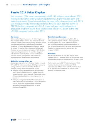 Results 2014 United Kingdom
Net income in 2014 more than doubled to GBP 143 million compared with 2013,
mostly due to higher underlying earnings before tax, higher realized gains and
lower impairments. Growth in underlying earnings before tax compared with 2013
was mostly driven by improved persistency. New life sales declined by 9% to
GBP 783 million compared with 2013, driven by lower traditional pensions
production. Platform assets more than doubled to GBP 2.7 billion by the end
of 2014 compared to the end of 2013.
Net income
Net income from Aegon’s businesses in the United Kingdom more
than doubled to GBP 143 million in 2014 compared with 2013,
which was driven by higher underlying earnings before tax, realized
gains and lower impairments. Realized gains on investments
totaled GBP 132 million, and were mainly the result of selective
de-risking of the asset portfolio in preparation for Solvency II.
Results on fair value items amounted to a loss of GBP 12 million.
Impairments charges were nil for the year. Other charges of
GBP 40 million were mostly due to business transformation
costs, and provision and expenses of GBP 26 million for
the implementation of the upcoming pension fee cap.
Underlying earnings before tax
Underlying earnings before tax in the United Kingdom increased
24% to GBP 92 million compared with 2013. Higher underlying
earnings before tax in Pensions more than offset lower
underlying earnings before tax from the Life business.
 Underlying earnings before tax from Life decreased 9% to
GBP 77 million compared with 2013. This was mostly due
to lower investment income as a result of selective de-risking
of the asset portfolio backing annuities in preparation for
Solvency II.
 Underlying earnings before tax from Pensions increased to
GBP 16 million in 2014 compared with a loss of GBP 9 million
in 2013. This increase was mostly driven by improved
persistency following the introduction of the Retail
Distribution Review (RDR).
Commissions and expenses
Commissions and expenses decreased by 3% in 2014 to
GBP 620 million compared with 2013. Operating expenses
increased by 8% in 2014 to GBP 354 million compared
with 2013, mainly the result of provision and expenses of
GBP 26 million for the upcoming fee cap on pension business.
Excluding this provision, operating expenses were flat
compared with 2013.
Production
New life sales decreased 9% in 2014 to GBP 783 million
compared with 2013, which was mostly the result of lower group
pensions sales following the implementation of the RDR in 2013.
Platform assets reached GBP 2.7 billion by the end of 2014,
more than doubling compared with the end of 2013.
Gross deposits of GBP 227 million in 2014 were mainly driven
by the addition of new customers as the platform gained
additional traction in the market.
Business overview  Results of operations – United Kingdom56
Annual Report 2015 CONTENTS
 