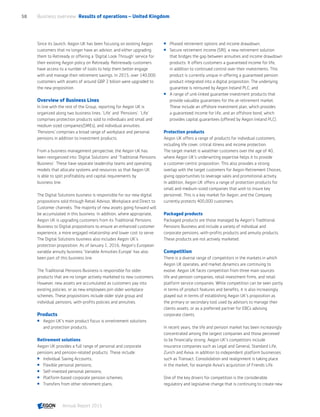 Since its launch, Aegon UK has been focusing on existing Aegon
customers that no longer have an advisor, and either upgrading
them to Retiready or offering a ‘Digital Look Through’ service for
their existing Aegon policy on Retiready. Retireready customers
have access to a number of tools to help them better engage
with and manage their retirement savings. In 2015, over 140,000
customers with assets of around GBP 2 billion were upgraded to
the new proposition.
Overview of Business Lines
In line with the rest of the Group, reporting for Aegon UK is
organized along two business lines: ‘Life’ and ‘Pensions’. ‘Life’
comprises protection products sold to individuals and small and
medium sized companies(SMEs), and individual annuities.
‘Pensions’ comprises a broad range of workplace and personal
pensions in addition to investment products.
From a business management perspective, the Aegon UK has
been reorganized into ‘Digital Solutions’ and ‘Traditional Pensions
Business’. These have separate leadership teams and operating
models that allocate systems and resources so that Aegon UK
is able to split profitability and capital requirements by
business line.
The Digital Solutions business is responsible for our new digital
propositions sold through Retail Advisor, Workplace and Direct to
Customer channels. The majority of new assets going forward will
be accumulated in this business. In addition, where appropriate,
Aegon UK is upgrading customers from its Traditional Pensions
Business to Digital propositions to ensure an enhanced customer
experience, a more engaged relationship and lower cost to serve.
The Digital Solutions business also includes Aegon UK’s
protection proposition. As of January 1, 2016, Aegon’s European
variable annuity business ‘Variable Annuities Europe’ has also
been part of this business line.
The Traditional Pensions Business is responsible for older
products that are no longer actively marketed to new customers.
However, new assets are accumulated as customers pay into
existing policies, or as new employees join older workplace
schemes. These propositions include older style group and
individual pensions, with-profits policies and annuities.
Products
 Aegon UK’s main product focus is onretirement solutions
and protection products.
Retirement solutions
Aegon UK provides a full range of personal and corporate
pensions and pension-related products. These include:
 Individual Saving Accounts;
 Flexible personal pensions;
 Self-invested personal pensions;
 Platform-based corporate pension schemes;
 Transfers from other retirement plans;
 Phased retirement options and income drawdown;
 Secure retirement income (SRI), a new retirement solution
that bridges the gap between annuities and income drawdown
products. It offers customers a guaranteed income for life,
in addition to continued control over their investments. This
product is currently unique in offering a guaranteed pension
product integrated into a digital proposition. The underlying
guarantee is reinsured by Aegon Ireland PLC; and
 A range of unit-linked guarantee investment products that
provide valuable guarantees for the at-retirement market.
These include an offshore investment plan, which provides
a guaranteed income for life, and an offshore bond, which
provides capital guarantees (offered by Aegon Ireland PLC).
Protection products
Aegon UK offers a range of products for individual customers,
including life cover, critical illness and income protection.
The target market is wealthier customers over the age of 40,
where Aegon UK's underwriting expertise helps it to provide
a customer-centric proposition. This also provides a strong
overlap with the target customers for Aegon Retirement Choices,
giving opportunities to leverage sales and promotional activity.
In addition, Aegon UK offers a range of protection products for
small and medium-sized companies that wish to insure key
personnel. This is a key market for Aegon, and the Company
currently protects 400,000 customers.
Packaged products
Packaged products are those managed by Aegon’s Traditional
Pensions Business and include a variety of individual and
corporate pensions, with-profits products and annuity products.
These products are not actively marketed.
Competition
There is a diverse range of competitors in the markets in which
Aegon UK operates, and market dynamics are continuing to
evolve. Aegon UK faces competition from three main sources:
life and pension companies, retail investment firms, and retail
platform service companies. While competition can be seen partly
in terms of product features and benefits, it is also increasingly
played out in terms of establishing Aegon UK’s proposition as
the primary or secondary tool used by advisors to manage their
clients assets, or as a preferred partner for EBCs advising
corporate clients.
In recent years, the life and pension market has been increasingly
concentrated among the largest companies and those perceived
to be financially strong. Aegon UK's competitors include
insurance companies such as Legal and General, Standard Life,
Zurich and Aviva, in addition to independent platform businesses
such as Transact. Consolidation and realignment is taking place
in the market, for example Aviva’s acquisition of Friends Life.
One of the key drivers for competition is the considerable
regulatory and legislative change that is continuing to create new
Business overview  Results of operations – United Kingdom58
Annual Report 2015 CONTENTS
 